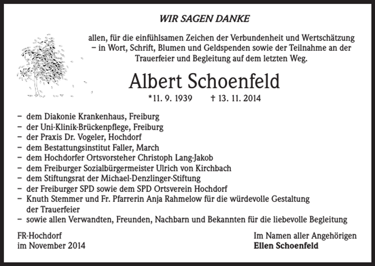 <p>WIR SAGEN DANKE</p><p>allen, für die einfühlsamen Zeichen der Verbundenheit und Wertschätzung<br />– in Wort, Schrift, Blumen und Geldspenden sowie der Teilnahme an der<br />Trauerfeier und Begleitung auf dem letzten Weg.</p><p>Albert Schoenfeld</p><p>*11. 9. 1939 † 13. 11. 2014</p><p>– dem Diakonie Krankenhaus, Freiburg<br />– der Uni-Klinik-Brückenpflege, Freiburg<br />– der Praxis Dr. Vogeler, Hochdorf<br />– dem Bestattungsinstitut Faller, March<br />– dem Hochdorfer Ortsvorsteher Christoph Lang-Jakob<br />– dem Freiburger Sozialbürgermeister Ulrich von Kirchbach<br />– dem Stiftungsrat der Michael-Denzlinger-Stiftung<br />– der Freiburger SPD sowie dem SPD Ortsverein Hochdorf<br />– Knuth Stemmer und Fr. Pfarrerin Anja Rahmelow für die würdevolle Gestaltung<br />der Trauerfeier<br />– sowie allen Verwandten, Freunden, Nachbarn und Bekannten für die liebevolle Begleitung<br />FR-Hochdorf</p><p>im November 2014</p><p>Im Namen aller Angehörigen<br />Ellen Schoenfeld</p>