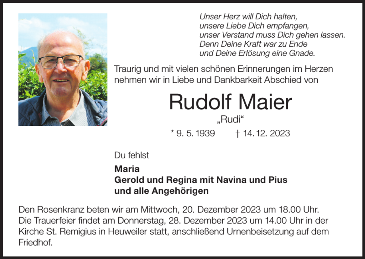 <p>Unser Herz will Dich halten,<br />unsere Liebe Dich empfangen,<br />unser Verstand muss Dich gehen lassen.<br />Denn Deine Kraft war zu Ende<br />und Deine Erlösung eine Gnade.</p><p>Traurig und mit vielen schönen Erinnerungen im Herzen<br />nehmen wir in Liebe und Dankbarkeit Abschied von</p><p>Rudolf Maier<br />„Rudi“</p><p>* 9. 5. 1939</p><p>† 14. 12. 2023</p><p>Du fehlst<br />Maria<br />Gerold und Regina mit Navina und Pius<br />und alle Angehörigen<br />Den Rosenkranz beten wir am Mittwoch, 20. Dezember 2023 um 18.00 Uhr.<br />Die Trauerfeier findet am Donnerstag, 28. Dezember 2023 um 14.00 Uhr in der<br />Kirche St. Remigius in Heuweiler statt, anschließend Urnenbeisetzung auf dem<br />Friedhof.</p>