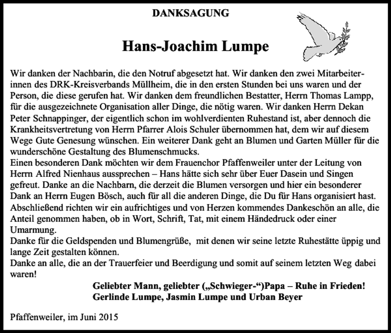 <p>DANKSAGUNG</p><p>Hans-Joachim Lumpe<br />Wir danken der Nachbarin, die den Notruf abgesetzt hat. Wir danken den zwei Mitarbeiterinnen des DRK-Kreisverbands Müllheim, die in den ersten Stunden bei uns waren und der<br />Person, die diese gerufen hat. Wir danken dem freundlichen Bestatter, Herrn Thomas Lampp,<br />für die ausgezeichnete Organisation aller Dinge, die nötig waren. Wir danken Herrn Dekan<br />Peter Schnappinger, der eigentlich schon im wohlverdienten Ruhestand ist, aber dennoch die<br />Krankheitsvertretung von Herrn Pfarrer Alois Schuler übernommen hat, dem wir auf diesem<br />Wege Gute Genesung wünschen. Ein weiterer Dank geht an Blumen und Garten Müller für die<br />wunderschöne Gestaltung des Blumenschmucks.<br />Einen besonderen Dank möchten wir dem Frauenchor Pfaffenweiler unter der Leitung von<br />Herrn Alfred Nienhaus aussprechen – Hans hätte sich sehr über Euer Dasein und Singen<br />gefreut. Danke an die Nachbarn, die derzeit die Blumen versorgen und hier ein besonderer<br />Dank an Herrn Eugen Bösch, auch für all die anderen Dinge, die Du für Hans organisiert hast.<br />Abschließend richten wir ein aufrichtiges und von Herzen kommendes Dankeschön an alle, die<br />Anteil genommen haben, ob in Wort, Schrift, Tat, mit einem Händedruck oder einer<br />Umarmung.<br />Danke für die Geldspenden und Blumengrüße, mit denen wir seine letzte Ruhestätte üppig und<br />lange Zeit gestalten können.<br />Danke an alle, die an der Trauerfeier und Beerdigung und somit auf seinem letzten Weg dabei<br />waren!<br />Geliebter Mann, geliebter („Schwieger-“)Papa – Ruhe in Frieden!<br />Gerlinde Lumpe, Jasmin Lumpe und Urban Beyer<br />Pfaffenweiler, im Juni 2015</p>