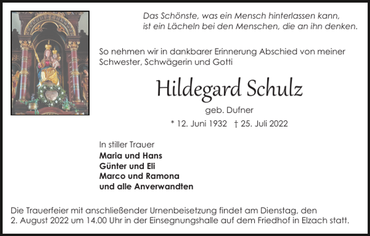 <p>Das Schönste, was ein Mensch hinterlassen kann,<br />ist ein Lächeln bei den Menschen, die an ihn denken.<br />So nehmen wir in dankbarer Erinnerung Abschied von meiner<br />Schwester, Schwägerin und Gotti</p><p>Hildegard Schulz<br />geb. Dufner</p><p>* 12. Juni 1932 † 25. Juli 2022<br />In stiller Trauer<br />Maria und Hans<br />Günter und Eli<br />Marco und Ramona<br />und alle Anverwandten<br />Die Trauerfeier mit anschließender Urnenbeisetzung findet am Dienstag, den<br />2. August 2022 um 14.00 Uhr in der Einsegnungshalle auf dem Friedhof in Elzach statt.</p>