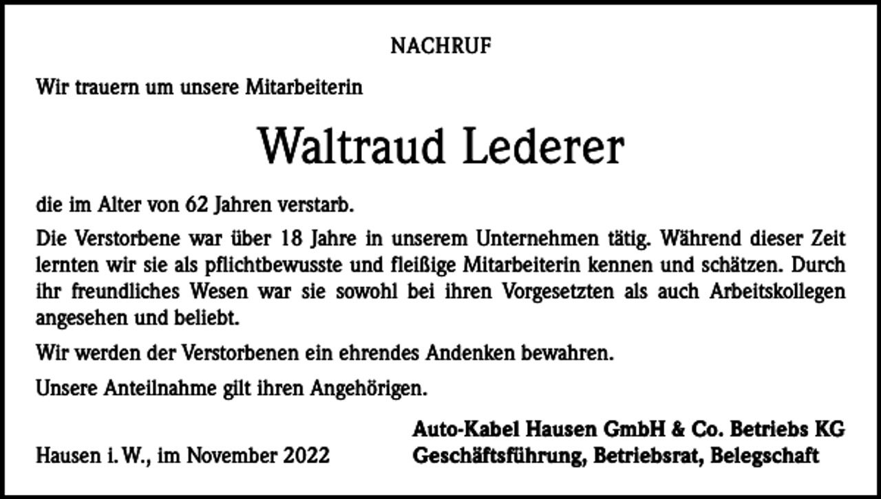 <p>NACHRUF<br />Wir trauern um unsere Mitarbeiterin</p><p>Waltraud Lederer<br />die im Alter von 62 Jahren verstarb.<br />Die Verstorbene war über 18 Jahre in unserem Unternehmen tätig. Während dieser Zeit<br />­lernten wir sie als pflichtbewusste und fleißige Mitarbeiterin kennen und schätzen. Durch<br />ihr freundliches Wesen war sie sowohl bei ihren Vorgesetzten als auch Arbeitskollegen<br />­angesehen und beliebt.<br />Wir werden der Verstorbenen ein ehrendes Andenken bewahren.<br />Unsere Anteilnahme gilt ihren Angehörigen.</p><p>Hausen i. W., im November 2022</p><p>Auto-Kabel Hausen GmbH &amp; Co. Betriebs KG<br />Geschäftsführung, Betriebsrat, Belegschaft</p>
