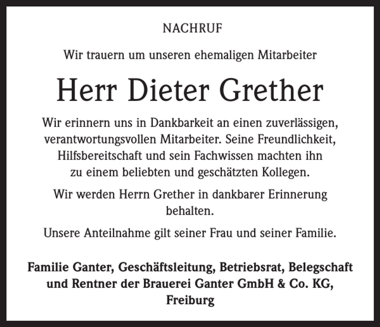 <p>NACHRUF<br />Wir trauern um unseren ehemaligen Mitarbeiter</p><p>Herr Dieter Grether<br />Wir erinnern uns in Dankbarkeit an einen zuverlässigen,<br />verantwortungsvollen Mitarbeiter. Seine Freundlichkeit,<br />Hilfsbereitschaft und sein Fachwissen machten ihn<br />zu einem beliebten und geschätzten Kollegen.<br />Wir werden Herrn Grether in dankbarer Erinnerung<br />behalten.<br />Unsere Anteilnahme gilt seiner Frau und seiner Familie.<br />Familie Ganter, Geschäftsleitung, Betriebsrat, Belegschaft<br />und Rentner der Brauerei Ganter GmbH &amp; Co. KG,<br />Freiburg</p>