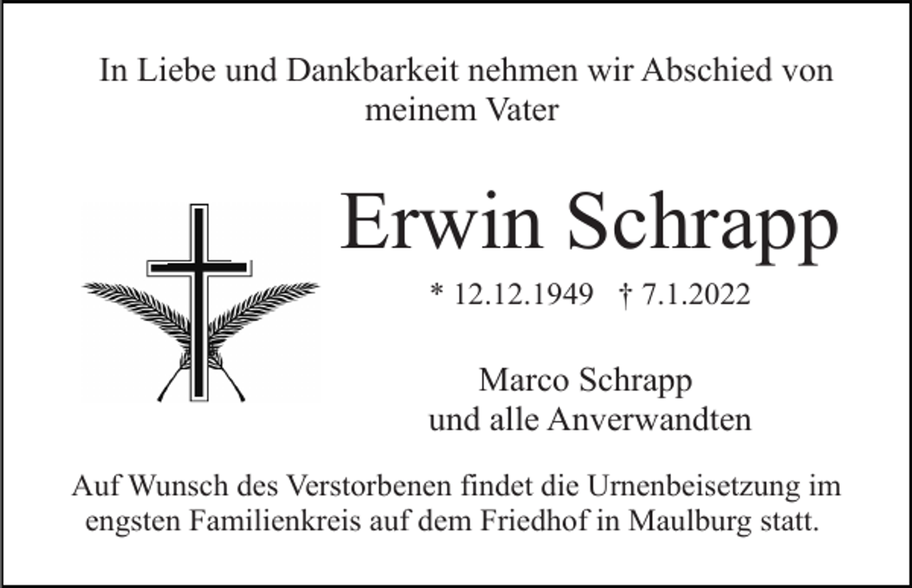 <p>In Liebe und Dankbarkeit nehmen wir Abschied von<br />meinem Vater</p><p>Erwin Schrapp<br />* 12.12.1949 † 7.1.2022</p><p>Marco Schrapp<br />und alle Anverwandten<br />Auf Wunsch des Verstorbenen findet die Urnenbeisetzung im<br />engsten Familienkreis auf dem Friedhof in Maulburg statt.</p>