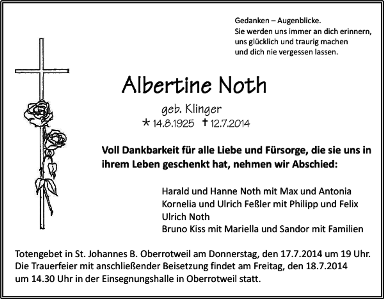 <p>Gedanken – Augenblicke.<br />Sie werden uns immer an dich erinnern,<br />uns glücklich und traurig machen<br />und dich nie vergessen lassen.</p><p></p><p></p><p>Voll Dankbarkeit für alle Liebe und Fürsorge, die sie uns in<br />ihrem Leben geschenkt hat, nehmen wir Abschied:<br />Harald und Hanne Noth mit Max und Antonia<br />Kornelia und Ulrich Feßler mit Philipp und Felix<br />Ulrich Noth<br />Bruno Kiss mit Mariella und Sandor mit Familien<br />Totengebet in St. Johannes B. Oberrotweil am Donnerstag, den 17.7.2014 um 19 Uhr.<br />Die Trauerfeier mit anschließender Beisetzung findet am Freitag, den 18.7.2014<br />um 14.30 Uhr in der Einsegnungshalle in Oberrotweil statt.</p>