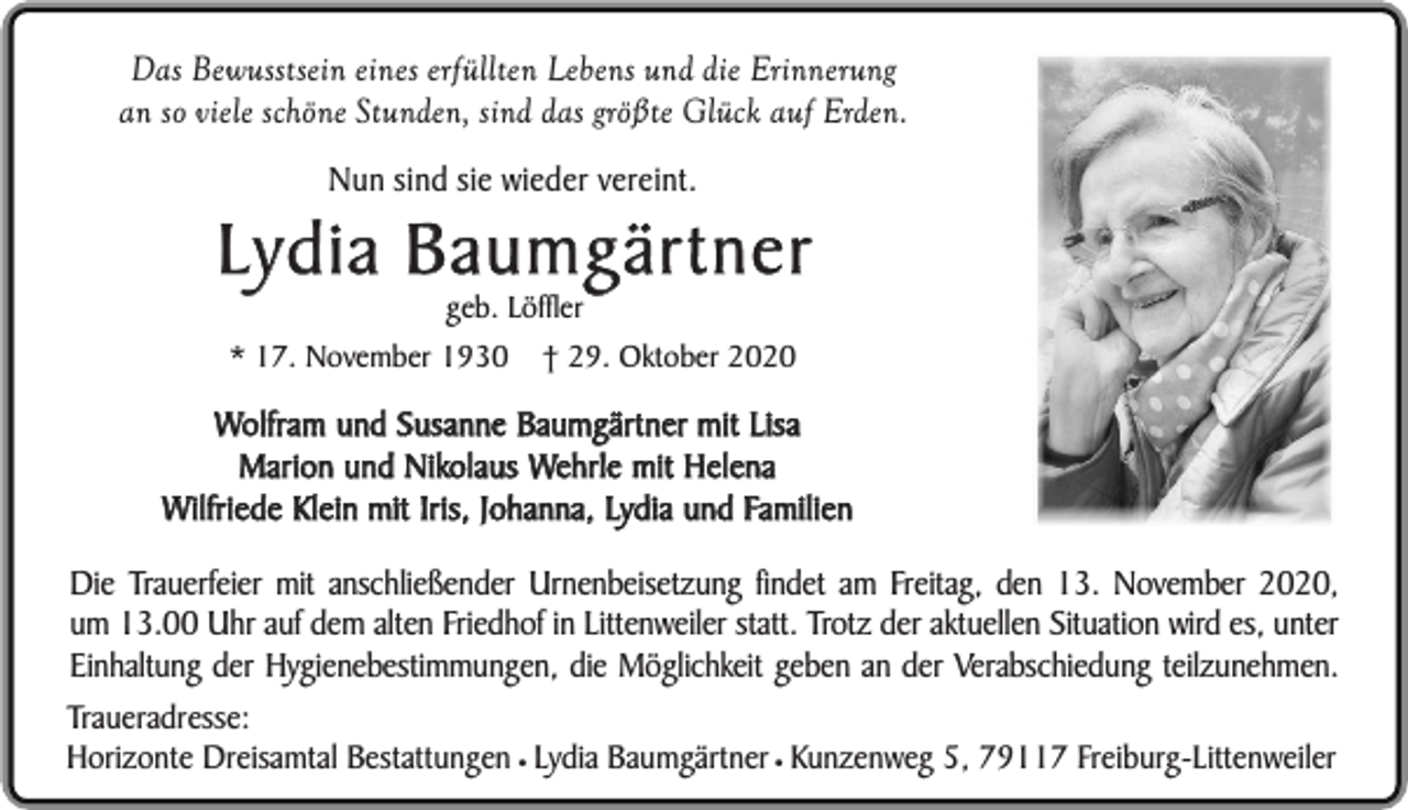 <p>Das Bewusstsein eines erfüllten Lebens und die Erinnerung<br />an so viele schöne Stunden, sind das größte Glück auf Erden.<br />Nun sind sie wieder vereint.</p><p>Lydia Baumgärtner<br />geb. Löffler</p><p>* 17. November 1930</p><p>† 29. Oktober 2020</p><p>Wolfram und Susanne Baumgärtner mit Lisa<br />Marion und Nikolaus Wehrle mit Helena<br />Wilfriede Klein mit Iris, Johanna, Lydia und Familien</p><p>Die Trauerfeier mit anschließender Urnenbeisetzung findet am Freitag, den 13. November 2020,<br />um 13.00 Uhr auf dem alten Friedhof in Littenweiler statt. Trotz der aktuellen Situation wird es, unter<br />Einhaltung der Hygienebestimmungen, die Möglichkeit geben an der Verabschiedung teilzunehmen.<br />Traueradresse:<br />Horizonte Dreisamtal Bestattungen ¥ Lydia Baumgärtner ¥ Kunzenweg 5, 79117 Freiburg-Littenweiler</p>