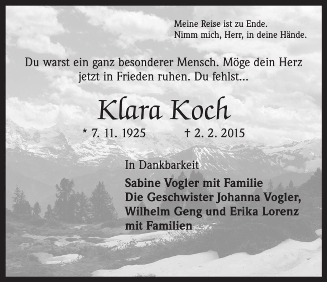 <p>Meine Reise ist zu Ende.<br />Nimm mich, Herr, in deine Hände.</p><p>Du warst ein ganz besonderer Mensch. Möge dein Herz<br />jetzt in Frieden ruhen. Du fehlst...</p><p>Klara Koch</p><p>* 7. 11. 1925 † 2. 2. 2015<br />In Dankbarkeit<br />Sabine Vogler mit Familie<br />Die Geschwister Johanna Vogler,<br />Wilhelm Geng und Erika Lorenz<br />mit Familien</p>