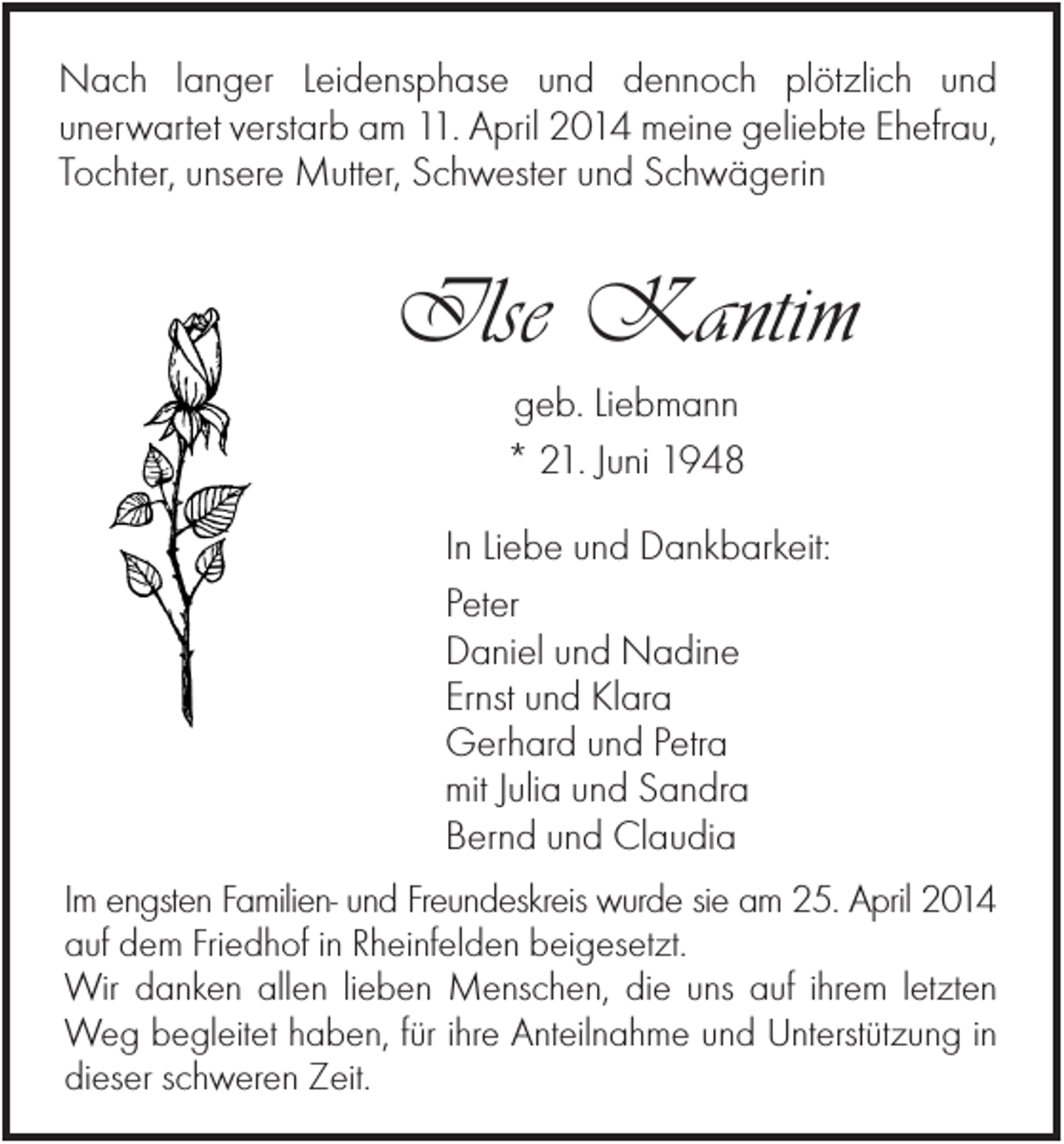 <p>Nach langer Leidensphase und dennoch plötzlich und<br />unerwartet verstarb am 11. April 2014 meine geliebte Ehefrau,<br />Tochter, unsere Mutter, Schwester und Schwägerin</p><p>Ilse Kantim<br />geb. Liebmann<br />* 21. Juni 1948<br />In Liebe und Dankbarkeit:<br />Peter<br />Daniel und Nadine<br />Ernst und Klara<br />Gerhard und Petra<br />mit Julia und Sandra<br />Bernd und Claudia<br />Im engsten Familien- und Freundeskreis wurde sie am 25. April 2014<br />auf dem Friedhof in Rheinfelden beigesetzt.<br />Wir danken allen lieben Menschen, die uns auf ihrem letzten<br />Weg begleitet haben, für ihre Anteilnahme und Unterstützung in<br />dieser schweren Zeit.</p>