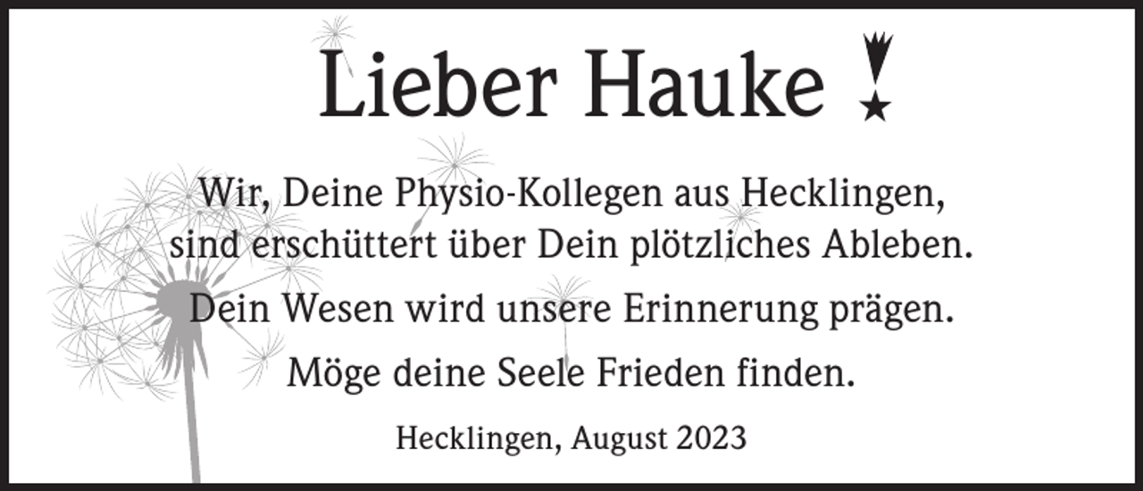 <p>Lieber Hauke</p><p>★</p><p>Wir, Deine Physio-Kollegen aus Hecklingen,<br />sind erschüttert über Dein plötzliches Ableben.<br />Dein Wesen wird unsere Erinnerung prägen.<br />Möge deine Seele Frieden finden.<br />Hecklingen, August 2023</p>