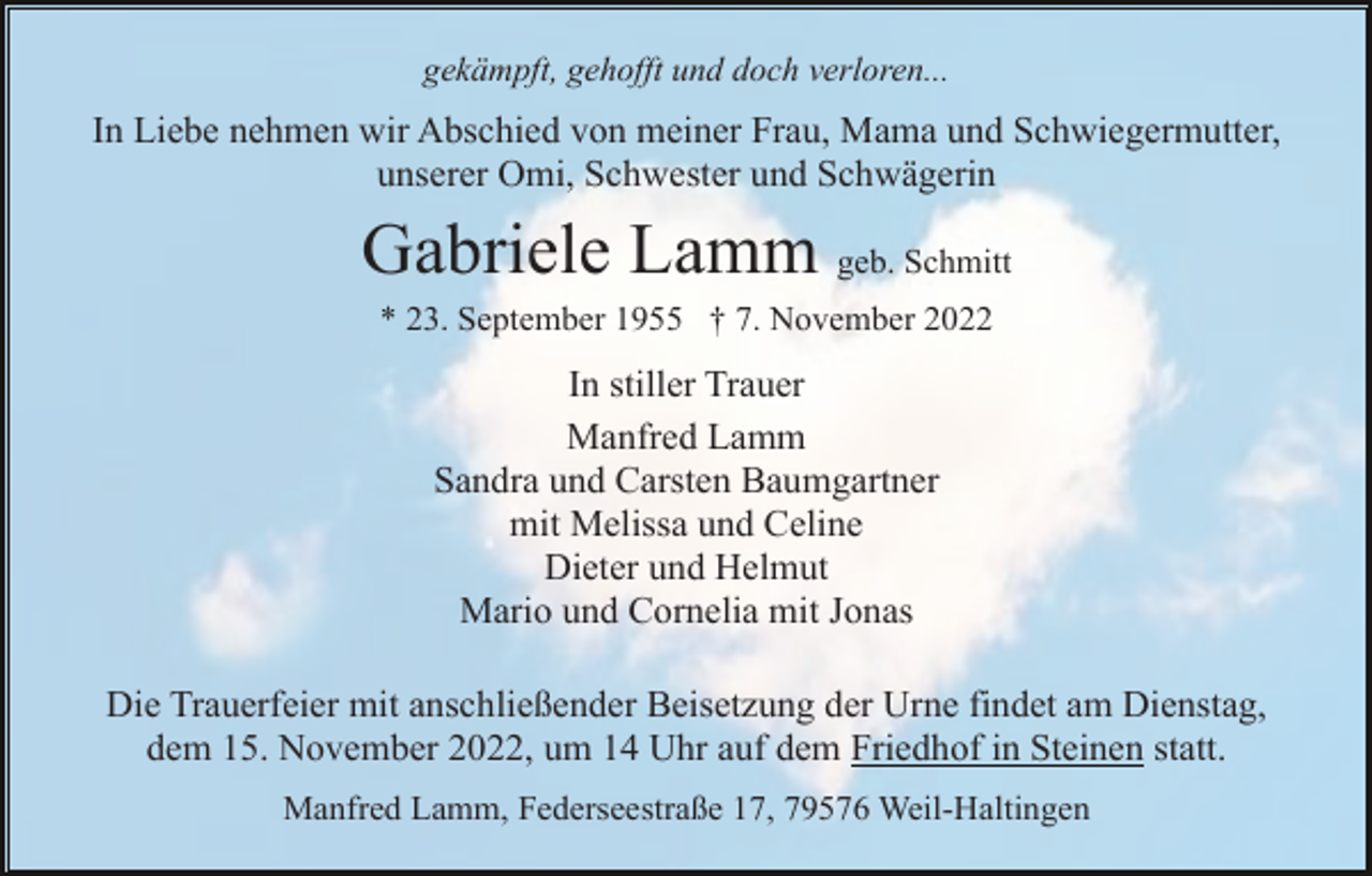 <p>gekämpft, gehofft und doch verloren...</p><p>In Liebe nehmen wir Abschied von meiner Frau, Mama und Schwiegermutter,<br />unserer Omi, Schwester und Schwägerin</p><p>Gabriele Lamm geb. Schmitt<br />* 23. September 1955 † 7. November 2022</p><p>In stiller Trauer<br />Manfred Lamm<br />Sandra und Carsten Baumgartner<br />mit Melissa und Celine<br />Dieter und Helmut<br />Mario und Cornelia mit Jonas<br />Die Trauerfeier mit anschließender Beisetzung der Urne findet am Dienstag,<br />dem 15. November 2022, um 14 Uhr auf dem Friedhof in Steinen statt.<br />Manfred Lamm, Federseestraße 17, 79576 Weil-Haltingen</p>