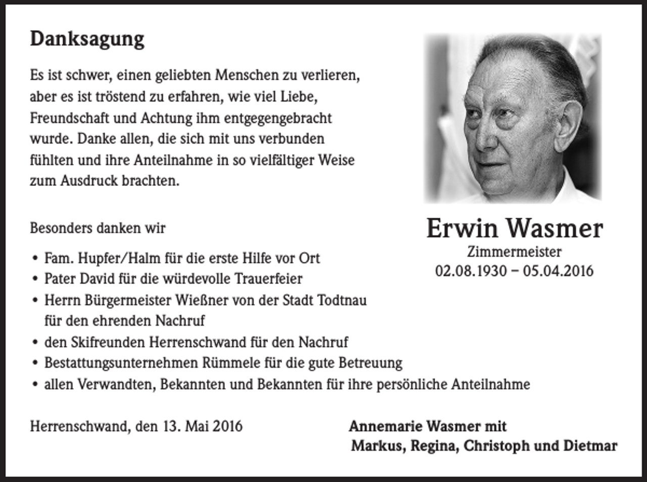 <p>Danksagung<br />Es ist schwer, einen geliebten Menschen zu verlieren,<br />aber es ist tröstend zu erfahren, wie viel Liebe,<br />Freundschaft und Achtung ihm entgegengebracht<br />wurde. Danke allen, die sich mit uns verbunden<br />fühlten und ihre Anteilnahme in so vielfältiger Weise<br />zum Ausdruck brachten.<br />Besonders danken wir</p><p>Erwin Wasmer</p><p>Zimmermeister<br />• Fam. Hupfer/Halm für die erste Hilfe vor Ort<br />02.08.1930 – 05.04.2016<br />• Pater David für die würdevolle Trauerfeier<br />• Herrn Bürgermeister Wießner von der Stadt Todtnau<br />für den ehrenden Nachruf<br />• den Skifreunden Herrenschwand für den Nachruf<br />• Bestattungsunternehmen Rümmele für die gute Betreuung<br />• allen Verwandten, Bekannten und Bekannten für ihre persönliche Anteilnahme<br />Herrenschwand, den 13. Mai 2016</p><p>Annemarie Wasmer mit<br />Markus, Regina, Christoph und Dietmar</p>