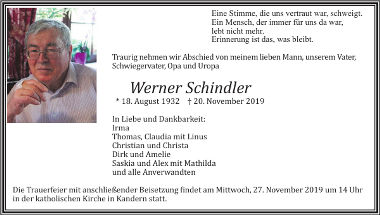 <p>Eine Stimme, die uns vertraut war, schweigt.<br />Ein Mensch, der immer für uns da war,<br />lebt nicht mehr.<br />Erinnerung ist das, was bleibt.<br />Traurig nehmen wir Abschied von meinem lieben Mann, unserem Vater,<br />Schwiegervater, Opa und Uropa</p><p>Werner Schindler<br />* 18. August 1932 † 20. November 2019<br />In Liebe und Dankbarkeit:<br />Irma<br />Thomas, Claudia mit Linus<br />Christian und Christa<br />Dirk und Amelie<br />Saskia und Alex mit Mathilda<br />und alle Anverwandten<br />Die Trauerfeier mit anschließender Beisetzung findet am Mittwoch, 27. November 2019 um 14 Uhr<br />in der katholischen Kirche in Kandern statt.</p>
