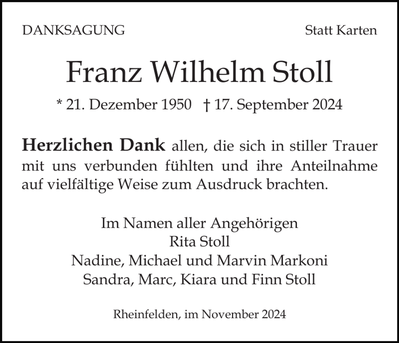 <p>DANKSAGUNG</p><p>Statt Karten</p><p>Franz Wilhelm Stoll<br />* 21. Dezember 1950 † 17. September 2024</p><p>Herzlichen Dank allen, die sich in stiller Trauer<br />mit uns verbunden fühlten und ihre Anteilnahme<br />auf vielfältige Weise zum Ausdruck brachten.<br />Im Namen aller Angehörigen<br />Rita Stoll<br />Nadine, Michael und Marvin Markoni<br />Sandra, Marc, Kiara und Finn Stoll<br />Rheinfelden, im November 2024</p>