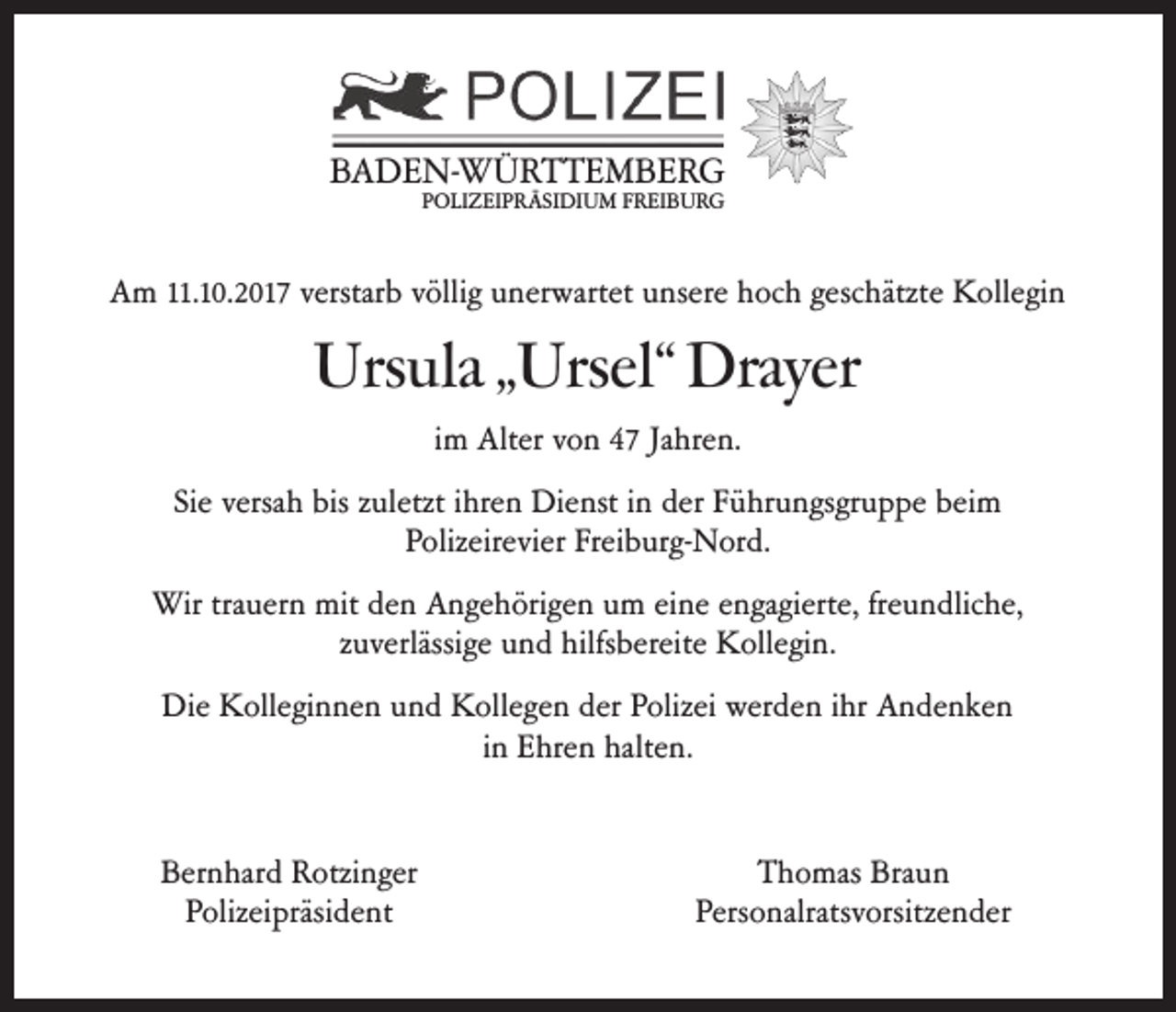 <p>BBADEN-WÜRTTEMBERG<br />A D E N- W Ü R T T E M B E R G<br />PPOLIZEIPRÄSIDIUM<br />O LI Z EI P R Ä SI DI U M FFREIBURG<br />R EI B U R G</p><p>AAm<br />m 11.<br />11.10.2017<br />10. 2 017 verstar<br />verstarb<br />b vvöllig<br />ölli g uunerwartet<br />n er wart et uunsere<br />ns er e hhoch<br />oc h ggeschätzte<br />esc hätzt e Kollegin<br />K oll e gi n</p><p>Ursula<br />Urs<br />ula „ „Ursel“<br />Ursel“ Drayer<br />Drayer<br />iimm Alter<br />Alt er von<br />v o n 47<br />4 7 Jahren.<br />Ja hr e n.<br />Si<br />Siee versa<br />versahh bis<br />bis zzuletzt<br />ul etzt iihren<br />hr e n Dienst<br />Di e nst iinn der<br />d er FFührungsgruppe<br />ü hr u n gs gr u p p e bbeim<br />ei m<br />PPolizeirevier<br />oliz eir e vi er Fr<br />Freiburg-Nord.<br />ei b ur g- N or d.<br />Wir<br />Wirtratrauern<br />u er n mit<br />mitd eden<br />n AAngehörigen<br />n g e h öri g e n u um<br />m eieine<br />n e e nengagierte,<br />ga gi ert e, fr freundliche,<br />e u n dlic h e,<br />zzuverlässige<br />u verlässi g e und<br />u n d hilfsbereite<br />hilfs b er eit e Kollegin.<br />K oll e gi n.<br />Die<br />Di e KKolleginnen<br />oll e gi n n e n uund<br />n d KKollegen<br />oll e g e n dder<br />er PPolizei<br />oliz ei wer<br />werden<br />d e n i hr<br />ihr AAndenken<br />n de nke n<br />in<br />i n Ehren<br />E hr e n halten.<br />halt e n.<br />Bernhard<br />B er n har d Rotzinger<br />R otzi n g er<br />PPolizeipräsident<br />oliz ei präsi d e nt</p><p>TThomas<br />h o mas Bra<br />Braun<br />un<br />Pers<br />Personalratsvorsitzender<br />o nalrats v orsitz e n d er</p>