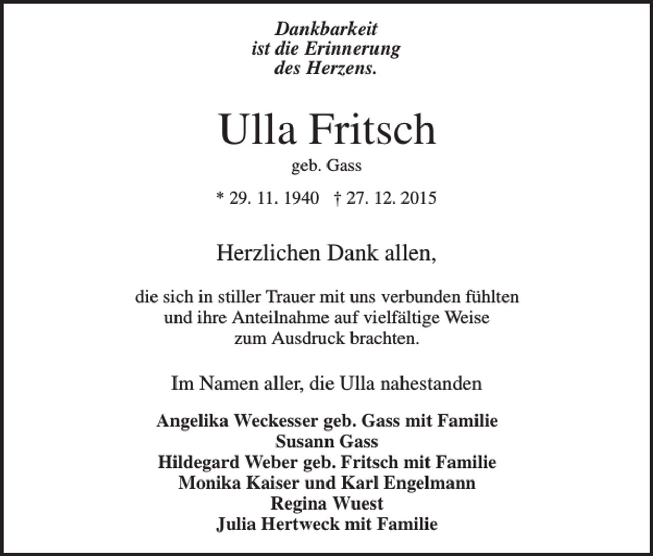 <p>Dankbarkeit<br />ist die Erinnerung<br />des Herzens.</p><p>Ulla Fritsch<br />geb. Gass<br />* 29. 11. 1940 † 27. 12. 2015</p><p>Herzlichen Dank allen,<br />die sich in stiller Trauer mit uns verbunden fühlten<br />und ihre Anteilnahme auf vielfältige Weise<br />zum Ausdruck brachten.</p><p>Im Namen aller, die Ulla nahestanden<br />Angelika Weckesser geb. Gass mit Familie<br />Susann Gass<br />Hildegard Weber geb. Fritsch mit Familie<br />Monika Kaiser und Karl Engelmann<br />Regina Wuest<br />Julia Hertweck mit Familie</p>