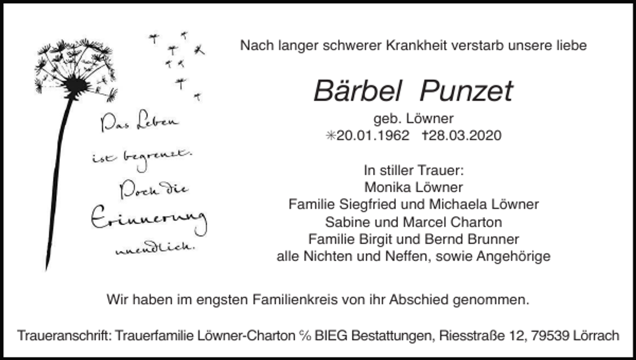 <p>Nach langer schwerer Krankheit verstarb unsere liebe</p><p>Bärbel Punzet<br />geb. Löwner<br />✳20.01.1962 ✝28.03.2020<br />In stiller Trauer:<br />Monika Löwner<br />Familie Siegfried und Michaela Löwner<br />Sabine und Marcel Charton<br />Familie Birgit und Bernd Brunner<br />alle Nichten und Neffen, sowie Angehörige<br />Wir haben im engsten Familienkreis von ihr Abschied genommen.<br />Traueranschrift: Trauerfamilie Löwner-Charton ℅ BIEG Bestattungen, Riesstraße 12, 79539 Lörrach</p>