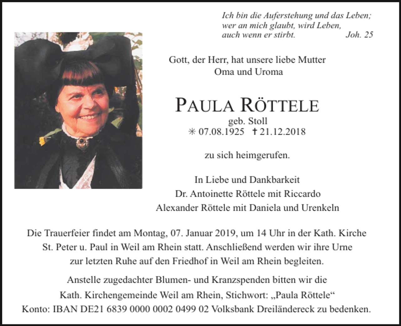 <p>Ich bin die Auferstehung und das Leben;<br />wer an mich glaubt, wird Leben,<br />auch wenn er stirbt.<br />Joh. 25</p><p>Gott, der Herr, hat unsere liebe Mutter<br />Oma und Uroma</p><p>PAULA RÖTTELE<br />geb. Stoll<br />✳ 07.08.1925 ✝ 21.12.2018<br />zu sich heimgerufen.<br />In Liebe und Dankbarkeit<br />Dr. Antoinette Röttele mit Riccardo<br />Alexander Röttele mit Daniela und Urenkeln<br />Die Trauerfeier findet am Montag, 07. Januar 2019, um 14 Uhr in der Kath. Kirche<br />St. Peter u. Paul in Weil am Rhein statt. Anschließend werden wir ihre Urne<br />zur letzten Ruhe auf den Friedhof in Weil am Rhein begleiten.<br />Anstelle zugedachter Blumen- und Kranzspenden bitten wir die<br />Kath. Kirchengemeinde Weil am Rhein, Stichwort: „Paula Röttele“<br />Konto: IBAN DE21 6839 02 0499 02 Volksbank Dreiländereck zu bedenken.</p>