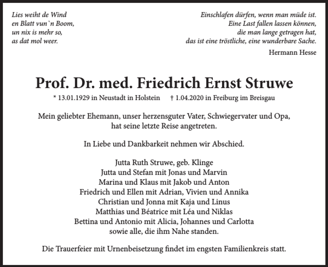 <p>Lies weiht de Wind<br />en Blatt vun`n Boom,<br />un nix is mehr so,<br />as dat mol weer.</p><p>Einschlafen dürfen, wenn man müde ist.<br />Eine Last fallen lassen können,<br />die man lange getragen hat,<br />das ist eine tröstliche, eine wunderbare Sache.<br />Hermann Hesse</p><p>Prof. Dr. med. Friedrich Ernst Struwe<br />* 13.01.1929 in Neustadt in Holstein</p><p>† 1.04.2020 in Freiburg im Breisgau</p><p>Mein geliebter Ehemann, unser herzensguter Vater, Schwiegervater und Opa,<br />hat seine letzte Reise angetreten.<br />In Liebe und Dankbarkeit nehmen wir Abschied.<br />Jutta Ruth Struwe, geb. Klinge<br />Jutta und Stefan mit Jonas und Marvin<br />Marina und Klaus mit Jakob und Anton<br />Friedrich und Ellen mit Adrian, Vivien und Annika<br />Christian und Jonna mit Kaja und Linus<br />Matthias und Béatrice mit Léa und Niklas<br />Bettina und Antonio mit Alicia, Johannes und Carlotta<br />sowie alle, die ihm Nahe standen.<br />Die Trauerfeier mit Urnenbeisetzung findet im engsten Familienkreis statt.</p>