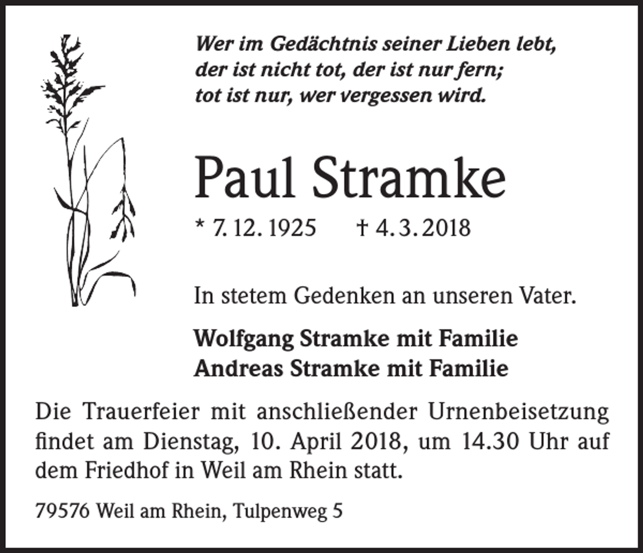 <p>Wer im Gedächtnis seiner Lieben lebt,<br />der ist nicht tot, der ist nur fern;<br />tot ist nur, wer vergessen wird.</p><p>Paul Stramke<br />* 7. 12. 1925 † 4. 3. 2018</p><p>In stetem Gedenken an unseren Vater.<br />Wolfgang Stramke mit Familie<br />Andreas Stramke mit Familie<br />Die Trauerfeier mit anschließender Urnenbeisetzung<br />findet am Dienstag, 10. April 2018, um 14.30 Uhr auf<br />dem Friedhof in Weil am Rhein statt.<br />79576 Weil am Rhein, Tulpenweg 5</p>