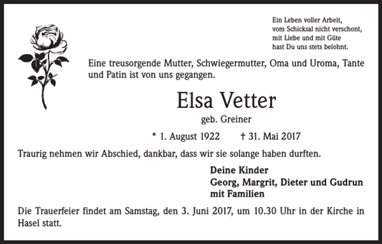 <p>Ein Leben voller Arbeit,<br />vom Schicksal nicht verschont,<br />mit Liebe und mit Güte<br />hast Du uns stets belohnt.</p><p>Eine treusorgende Mutter, Schwiegermutter, Oma und Uroma, Tante<br />und Patin ist von uns gegangen.</p><p>Elsa Vetter<br />geb. Greiner</p><p>* 1. August 1922 † 31. Mai 2017<br />Traurig nehmen wir Abschied, dankbar, dass wir sie solange haben durften.<br />Deine Kinder<br />Georg, Margrit, Dieter und Gudrun<br />mit Familien<br />Die Trauerfeier findet am Samstag, den 3. Juni 2017, um 10.30 Uhr in der Kirche in<br />Hasel statt.</p>