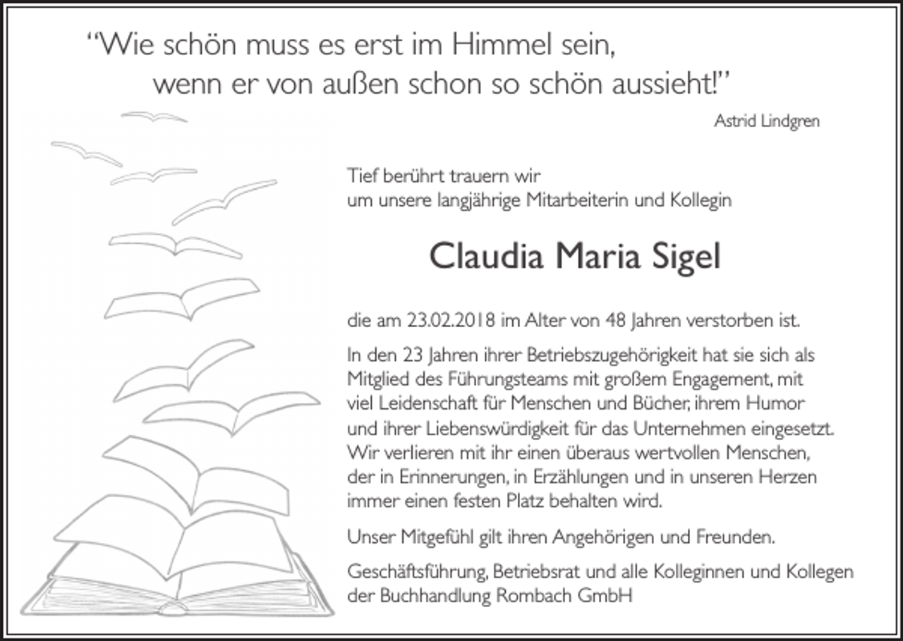 <p>““Wie<br />Wi e sschön<br />c h ö n muss<br />muss es<br />es er<br />erst<br />st iimm Himmel<br />Hi m m el ssein,<br />ei n,<br />wwenn<br />e n n er<br />o n aaußen<br />u ß e n sschon<br />c h o n sso<br />o sschön<br />c h ö n aaussieht!”<br />ussi e ht!”<br />er vvon<br />Astrid<br />Astr<br />i d Lindgren<br />Li n d gr e n</p><p>Ti ef bberührt<br />Tief<br />er ü hr t tra<br />trauern<br />u er n wir<br />wir<br />uumm uunsere<br />ns er e llangjährige<br />a n gj ä hr i g e Mitarbeiterin<br />Mit ar b eit eri n und<br />u n d Kollegin<br />K oll e gi n</p><p>Claudia<br />Cl<br />a u di a Maria<br />M ari a SiSigel<br />g el<br />didie<br />e aam<br />m 223.02.2018<br />3. 0 2. 2 0 1 8 i im<br />m Alt<br />Alter<br />er vvon<br />o n 44 J Jahren<br />a hr e n vverstorben<br />er st or b e n ist.<br />ist.<br />IInn den<br />d e n 23<br />2 3 JJahren<br />a hr e n iihrer<br />hr er Betriebszugehörigkeit<br />B etri e bsz u g e h öri g k eit hat<br />h at sie<br />si e sich<br />si c h als<br />als<br />Mit<br />gli e d ddes<br />es F Führungsteams<br />ü hr u n gst e a ms mit<br />mit gr<br />o ß e m EEngagement,<br />n g a g e m e nt, mit<br />mit<br />Mitglied<br />großem<br />viviel<br />el Leidenschaft<br />L ei d e ns c h aft ffür<br />ür Menschen<br />M e ns c h e n und<br />u n d Bücher,<br />B ü c h er,iihrem<br />hr e m Humor<br />H u m or<br />uund<br />n d iihrer<br />hr er LiLiebenswürdigkeit<br />e b e ns w ür di g k eit ffür<br />ür ddas<br />as Unternehmen<br />U nt er n e h m e n eieingesetzt.<br />n g es etzt.<br />Wir<br />er li er e n mit<br />mit iihr<br />hr einen<br />ei n e n überaus<br />ü b era us wertvollen<br />w er t voll e n Menschen,<br />M e ns c h e n,<br />Wirv verlieren<br />Erinnerungen,<br />dder<br />er iin<br />n Er<br />i n n eru n g e n, iinn Erzählungen<br />Erz ä hl u n g e n und<br />u n d iinn unseren<br />u ns er e n Herzen<br />H erze n<br />iimmer<br />m m er einen<br />ei n e n festen<br />fest e n Platz<br />Pl atz behalten<br />b e h alt e n wird.<br />wir d.<br />gilti hr<br />ihren<br />UUnser<br />ns er Mitgefühl<br />Mit g ef ü hl gilt<br />e n AAngehörigen<br />n g e h ör i g e n und<br />u n d Freunden.<br />Fr e u n d e n.<br />allee Kolleginnen<br />GGeschäftsführung,<br />es c h äftsf ü hr u n g, Betriebsrat<br />B etri e bsrat und<br />u n d all<br />K oll e gi n n e n und<br />u n d Kollegen<br />K oll e g e n<br />dder<br />er Buchhandlung<br />B u c h h a n dl u n g Rombach<br />R o m b a c h GmbH<br />G mb H</p>
