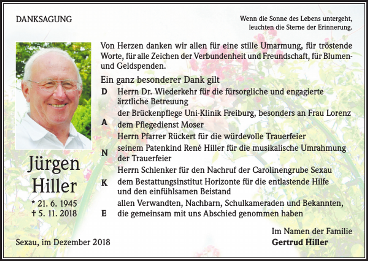 <p>DANKSAGUNG</p><p>Wenn die Sonne des Lebens untergeht,<br />leuchten die Sterne der Erinnerung.</p><p>Von Herzen danken wir allen für eine stille Umarmung, für tröstende<br />Worte, für alle Zeichen der Verbundenheit und Freundschaft, für Blumenund Geldspenden.</p><p>Ein ganz besonderer Dank gilt<br />D<br />A</p><p>Jürgen<br />Hiller<br />* 21. 6. 1945<br />† 5. 11. 2018</p><p>N<br />K<br />E</p><p>Sexau, im Dezember 2018</p><p>Herrn Dr. Wiederkehr für die fürsorgliche und engagierte<br />ärztliche Betreuung<br />der Brückenpflege Uni-Klinik Freiburg, besonders an Frau Lorenz<br />dem Pflegedienst Moser<br />Herrn Pfarrer Rückert für die würdevolle Trauerfeier<br />seinem Patenkind René Hiller für die musikalische Umrahmung<br />der Trauerfeier<br />Herrn Schlenker für den Nachruf der Carolinengrube Sexau<br />dem Bestattungsinstitut Horizonte für die entlastende Hilfe<br />und den einfühlsamen Beistand<br />allen Verwandten, Nachbarn, Schulkameraden und Bekannten,<br />die gemeinsam mit uns Abschied genommen haben<br />Im Namen der Familie<br />Gertrud Hiller</p>