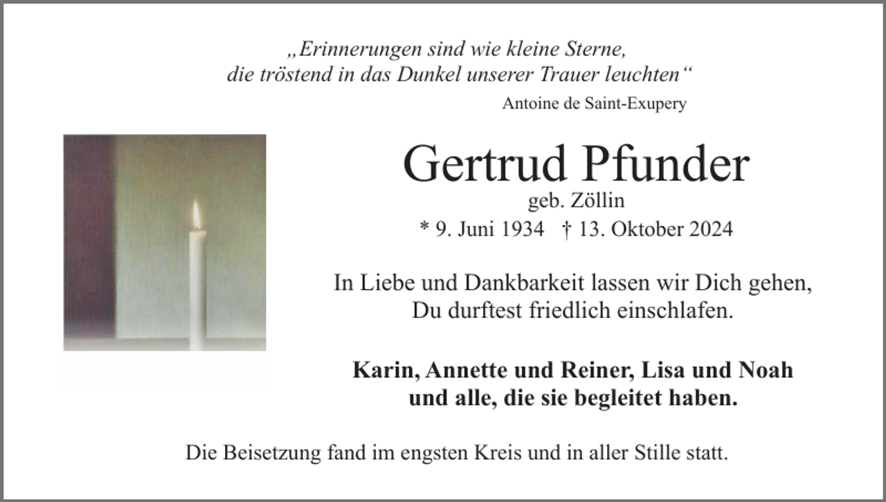 <p>„Erinnerungen sind wie kleine Sterne,<br />die tröstend in das Dunkel unserer Trauer leuchten“<br />Antoine de Saint-Exupery</p><p>Gertrud Pfunder<br />geb. Zöllin<br />* 9. Juni 1934 † 13. Oktober 2024</p><p>In Liebe und Dankbarkeit lassen wir Dich gehen,<br />Du durftest friedlich einschlafen.<br />Karin, Annette und Reiner, Lisa und Noah<br />und alle, die sie begleitet haben.<br />Die Beisetzung fand im engsten Kreis und in aller Stille statt.</p>