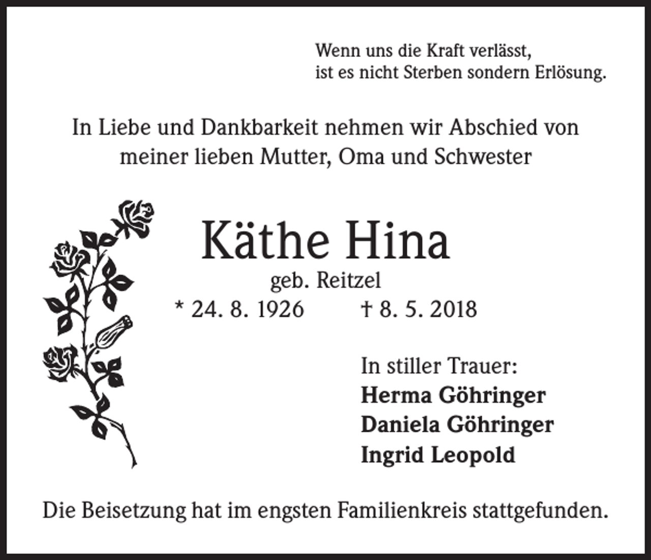 <p>Wenn uns die Kraft verlässt,<br />ist es nicht Sterben sondern Erlösung.</p><p>In Liebe und Dankbarkeit nehmen wir Abschied von<br />meiner lieben Mutter, Oma und Schwester</p><p>Käthe Hina</p><p>geb. Reitzel<br />* 24. 8. 1926<br />† 8. 5. 2018<br />In stiller Trauer:<br />Herma Göhringer<br />Daniela Göhringer<br />Ingrid Leopold<br />Die Beisetzung hat im engsten Familienkreis stattgefunden.</p>