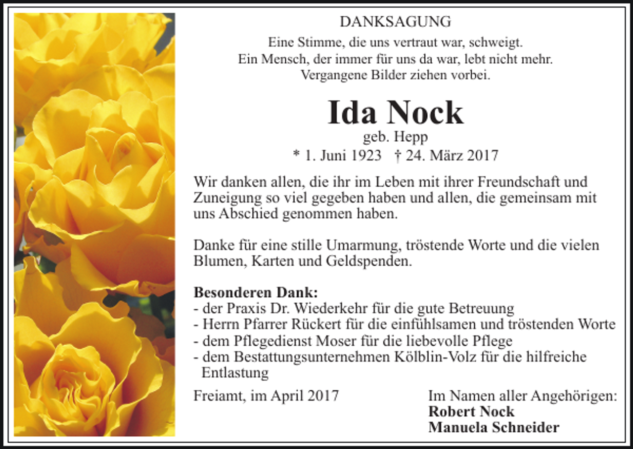 <p>DANKSAGUNG<br />Eine Stimme, die uns vertraut war, schweigt.<br />Ein Mensch, der immer für uns da war, lebt nicht mehr.<br />Vergangene Bilder ziehen vorbei.</p><p>Ida Nock</p><p>geb. Hepp<br />* 1. Juni 1923 † 24. März 2017<br />Wir danken allen, die ihr im Leben mit ihrer Freundschaft und<br />Zuneigung so viel gegeben haben und allen, die gemeinsam mit<br />uns Abschied genommen haben.<br />Danke für eine stille Umarmung, tröstende Worte und die vielen<br />Blumen, Karten und Geldspenden.<br />Besonderen Dank:<br />- der Praxis Dr. Wiederkehr für die gute Betreuung<br />- Herrn Pfarrer Rückert für die einfühlsamen und tröstenden Worte<br />- dem Pflegedienst Moser für die liebevolle Pflege<br />- dem Bestattungsunternehmen Kölblin-Volz für die hilfreiche<br />Entlastung<br />Freiamt, im April 2017<br />Im Namen aller Angehörigen:<br />Robert Nock<br />Manuela Schneider</p>