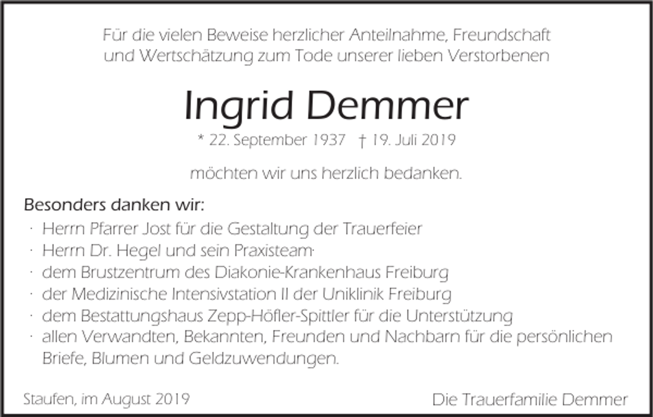 <p>Für die vielen Beweise herzlicher Anteilnahme, Freundschaft<br />und Wertschätzung zum Tode unserer lieben Verstorbenen</p><p>Ingrid Demmer<br />* 22. September 1937 † 19. Juli 2019</p><p>möchten wir uns herzlich bedanken.<br />Besonders danken wir:<br />∙ Herrn Pfarrer Jost für die Gestaltung der Trauerfeier<br />∙ Herrn Dr. Hegel und sein Praxisteam∙<br />∙ dem Brustzentrum des Diakonie-Krankenhaus Freiburg<br />∙ der Medizinische Intensivstation II der Uniklinik Freiburg<br />∙ dem Bestattungshaus Zepp-Höfler-Spittler für die Unterstützung<br />∙ allen Verwandten, Bekannten, Freunden und Nachbarn für die persönlichen<br />Briefe, Blumen und Geldzuwendungen.<br />Staufen, im August 2019</p><p>Die Trauerfamilie Demmer</p>