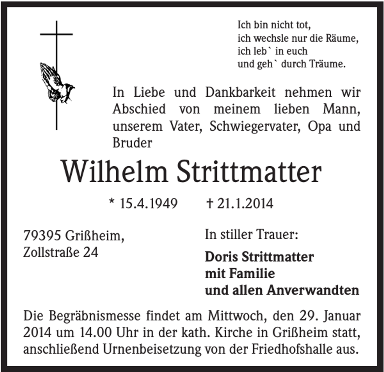 <p>Ich bin nicht tot,<br />ich wechsle nur die Räume,<br />ich leb` in euch<br />und geh` durch Träume.</p><p>In Liebe und Dankbarkeit nehmen wir<br />Abschied von meinem lieben Mann,<br />unserem Vater, Schwiegervater, Opa und<br />Bruder</p><p>Wilhelm Strittmatter<br />* 15.4.1949<br />79395 Grißheim,<br />Zollstraße 24</p><p>† 21.1.2014<br />In stiller Trauer:<br />Doris Strittmatter<br />mit Familie<br />und allen Anverwandten</p><p>Die Begräbnismesse findet am Mittwoch, den 29. Januar<br />2014 um 14.00 Uhr in der kath. Kirche in Grißheim statt,<br />anschließend Urnenbeisetzung von der Friedhofshalle aus.</p>