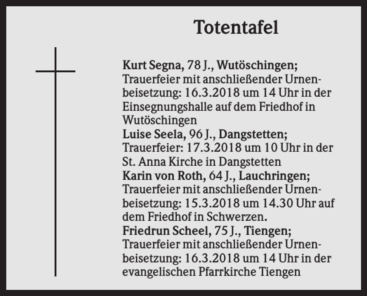 <p>Totentafel<br />Kurt Segna, 78 J., Wutöschingen;<br />Trauerfeier mit anschließender Urnenbeisetzung: 16.3.2018 um 14 Uhr in der<br />Einsegnungshalle auf dem Friedhof in<br />Wutöschingen<br />Luise Seela, 96 J., Dangstetten;<br />Trauerfeier: 17.3.2018 um 10 Uhr in der<br />St. Anna Kirche in Dangstetten<br />Karin von Roth, 64 J., Lauchringen;<br />Trauerfeier mit anschließender Urnenbeisetzung: 15.3.2018 um 14.30 Uhr auf<br />dem Friedhof in Schwerzen.<br />Friedrun Scheel, 75 J., Tiengen;<br />Trauerfeier mit anschließender Urnenbeisetzung: 16.3.2018 um 14 Uhr in der<br />evangelischen Pfarrkirche Tiengen</p>
