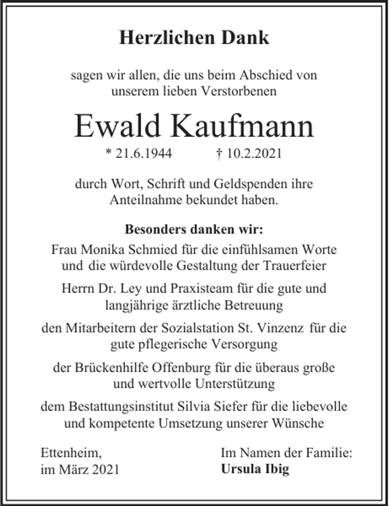 <p>Herzlichen Dank<br />sagen wir allen, die uns beim Abschied von<br />unserem lieben Verstorbenen</p><p>Ewald Kaufmann<br />* 21.6.1944</p><p>† 10.2.2021</p><p>durch Wort, Schrift und Geldspenden ihre<br />Anteilnahme bekundet haben.<br />Besonders danken wir:<br />Frau Monika Schmied für die einfühlsamen Worte<br />und die würdevolle Gestaltung der Trauerfeier<br />Herrn Dr. Ley und Praxisteam für die gute und<br />langjährige ärztliche Betreuung<br />den Mitarbeitern der Sozialstation St. Vinzenz für die<br />gute pflegerische Versorgung<br />der Brückenhilfe Offenburg für die überaus große<br />und wertvolle Unterstützung<br />dem Bestattungsinstitut Silvia Siefer für die liebevolle<br />und kompetente Umsetzung unserer Wünsche<br />Ettenheim,<br />im März 2021</p><p>Im Namen der Familie:<br />Ursula Ibig</p>