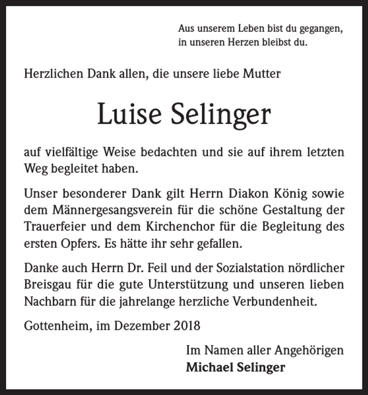 <p>Aus unserem Leben bist du gegangen,<br />in unseren Herzen bleibst du.</p><p>Herzlichen Dank allen, die unsere liebe Mutter</p><p>Luise Selinger<br />auf vielfältige Weise bedachten und sie auf ihrem letzten<br />Weg begleitet haben.<br />Unser besonderer Dank gilt Herrn Diakon König sowie<br />dem Männergesangsverein für die schöne Gestaltung der<br />Trauerfeier und dem Kirchenchor für die Begleitung des<br />ersten Opfers. Es hätte ihr sehr gefallen.<br />Danke auch Herrn Dr. Feil und der Sozialstation nördlicher<br />Breisgau für die gute Unterstützung und unseren lieben<br />Nachbarn für die jahrelange herzliche Verbundenheit.<br />Gottenheim, im Dezember 2018<br />Im Namen aller Angehörigen<br />Michael Selinger</p>