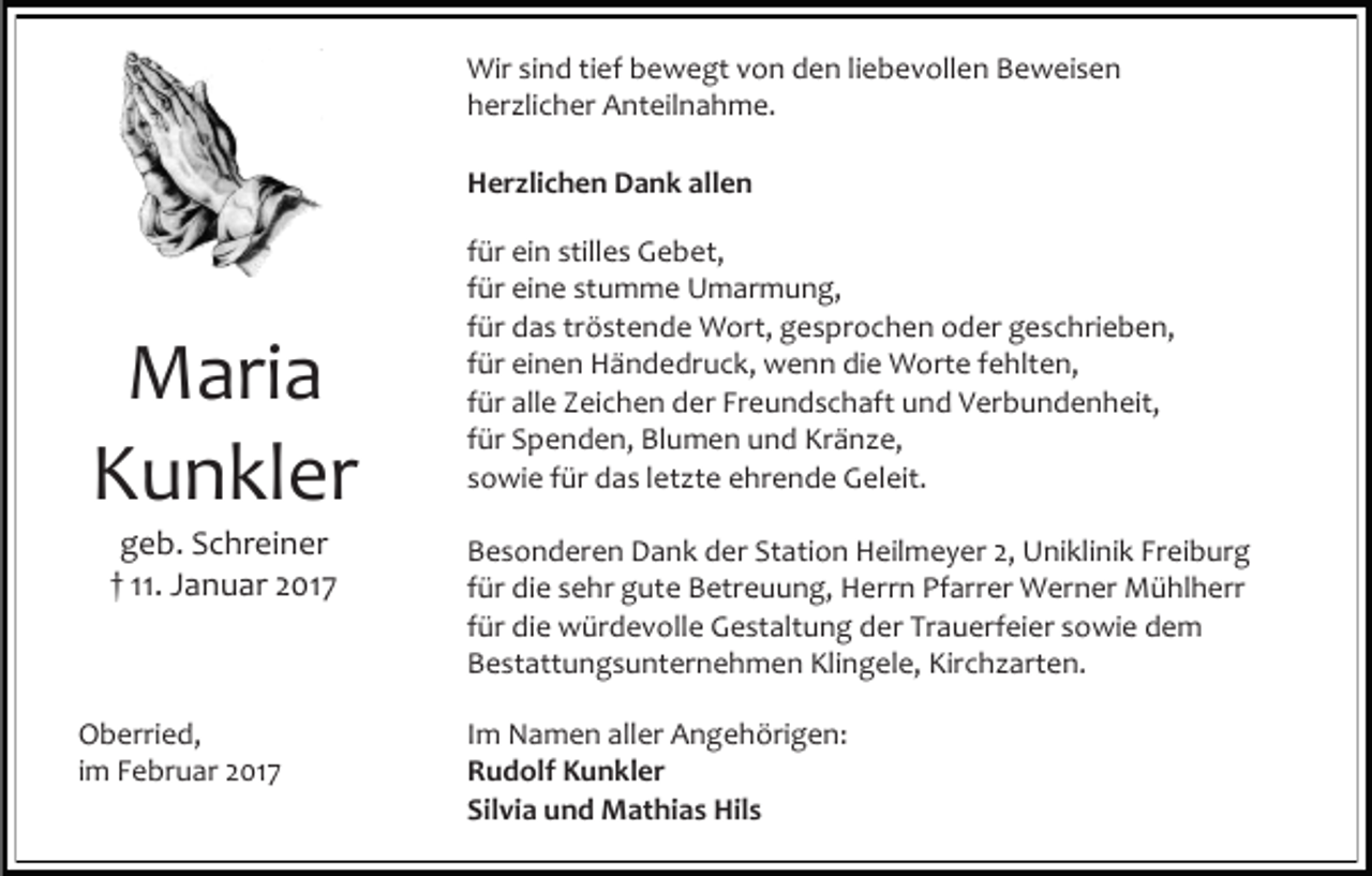 <p>Wir sind tief bewegt von den liebevollen Beweisen<br />herzlicher Anteilnahme.<br />Herzlichen Dank allen</p><p>Maria<br />Kunkler<br />geb. Schreiner<br />† 11. Januar 2017</p><p>Oberried,<br />im Februar 2017</p><p>für ein stilles Gebet,<br />für eine stumme Umarmung,<br />für das tröstende Wort, gesprochen oder geschrieben,<br />für einen Händedruck, wenn die Worte fehlten,<br />für alle Zeichen der Freundschaft und Verbundenheit,<br />für Spenden, Blumen und Kränze,<br />sowie für das letzte ehrende Geleit.<br />Besonderen Dank der Station Heilmeyer 2, Uniklinik Freiburg<br />für die sehr gute Betreuung, Herrn Pfarrer Werner Mühlherr<br />für die würdevolle Gestaltung der Trauerfeier sowie dem<br />Bestattungsunternehmen Klingele, Kirchzarten.<br />Im Namen aller Angehörigen:<br />Rudolf Kunkler<br />Silvia und Mathias Hils</p>