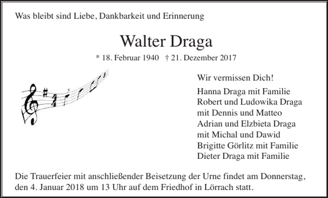 <p>Was bleibt sind Liebe, Dankbarkeit und Erinnerung</p><p>Walter Draga<br />* 18. Februar 1940 † 21. Dezember 2017</p><p>Wir vermissen Dich!<br />Hanna Draga mit Familie<br />Robert und Ludowika Draga<br />mit Dennis und Matteo<br />Adrian und Elzbieta Draga<br />mit Michal und Dawid<br />Brigitte Görlitz mit Familie<br />Dieter Draga mit Familie<br />Die Trauerfeier mit anschließender Beisetzung der Urne findet am Donnerstag,<br />den 4. Januar 2018 um 13 Uhr auf dem Friedhof in Lörrach statt.</p>