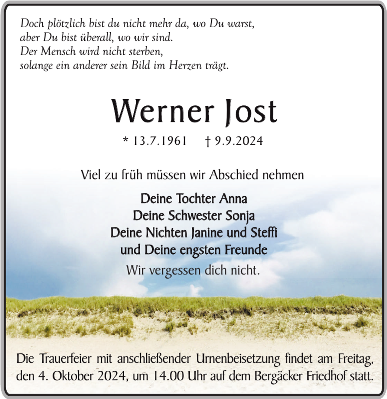 <p>Doch plötzlich bist du nicht mehr da, wo Du warst,<br />aber Du bist überall, wo wir sind.<br />Der Mensch wird nicht sterben,<br />solange ein anderer sein Bild im Herzen trägt.</p><p>We r n e r J o s t<br />* 13.7.1961</p><p>† 9.9.2024</p><p>Viel zu früh müssen wir Abschied nehmen<br />Deine Tochter Anna<br />Deine Schwester Sonja<br />Deine Nichten Janine und Steffi<br />und Deine engsten Freunde<br />Wir vergessen dich nicht.</p><p>Die Trauerfeier mit anschließender Urnenbeisetzung findet am Freitag,<br />den 4. Oktober 2024, um 14.00 Uhr auf dem Bergäcker Friedhof statt.</p>