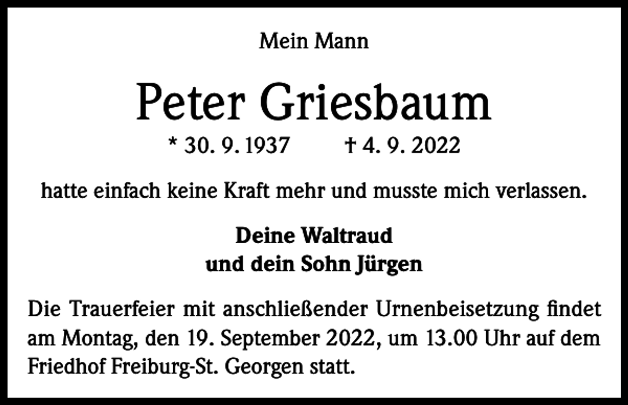 <p>Mein Mann</p><p>Peter Griesbaum<br />* 30. 9. 1937</p><p>† 4. 9. 2022</p><p>hatte einfach keine Kraft mehr und musste mich verlassen.<br />Deine Waltraud<br />und dein Sohn Jürgen<br />Die Trauerfeier mit anschließender Urnenbeisetzung findet<br />am Montag, den 19. September 2022, um 13.00 Uhr auf dem<br />Friedhof Freiburg-St. Georgen statt.</p>