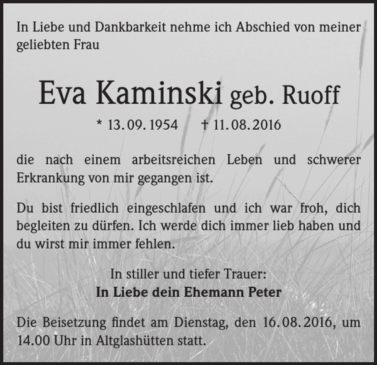 <p>In Liebe und Dankbarkeit nehme ich Abschied von meiner<br />geliebten Frau</p><p>Eva Kaminski geb. Ruoff<br />* 13. 09. 1954 † 11. 08. 2016<br />die nach einem arbeitsreichen Leben und schwerer<br />Erkrankung von mir gegangen ist.<br />Du bist friedlich eingeschlafen und ich war froh, dich<br />begleiten zu dürfen. Ich werde dich immer lieb haben und<br />du wirst mir immer fehlen.<br />In stiller und tiefer Trauer:<br />In Liebe dein Ehemann Peter<br />Die Beisetzung findet am Dienstag, den 16. 08. 2016, um<br />14.00 Uhr in Altglashütten statt.</p>