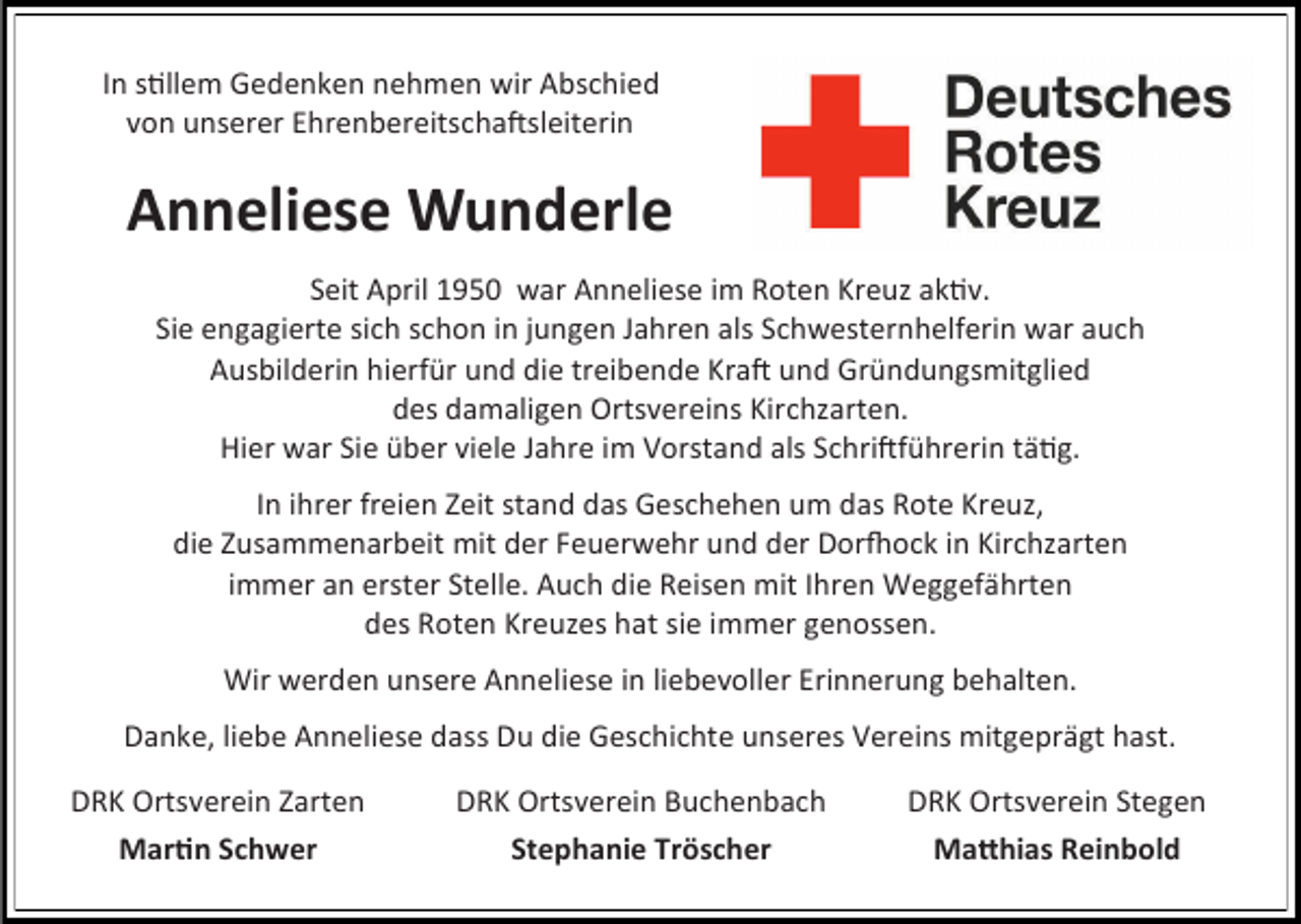 <p>In stillem Gedenken nehmen wir Abschied<br />von unserer Ehrenbereitschaftsleiterin</p><p>Anneliese Wunderle<br />Seit April 1950 war Anneliese im Roten Kreuz aktiv.<br />Sie engagierte sich schon in jungen Jahren als Schwesternhelferin war auch<br />Ausbilderin hierfür und die treibende Kraft und Gründungsmitglied<br />des damaligen Ortsvereins Kirchzarten.<br />Hier war Sie über viele Jahre im Vorstand als Schriftführerin tätig.<br />In ihrer freien Zeit stand das Geschehen um das Rote Kreuz,<br />die Zusammenarbeit mit der Feuerwehr und der Dorfhock in Kirchzarten<br />immer an erster Stelle. Auch die Reisen mit Ihren Weggefährten<br />des Roten Kreuzes hat sie immer genossen.</p><p>Wir werden unsere Anneliese in liebevoller Erinnerung behalten.<br />Danke, liebe Anneliese dass Du die Geschichte unseres Vereins mitgeprägt hast.<br />DRK Ortsverein Zarten<br />Martin Schwer</p><p>DRK Ortsverein Buchenbach<br />Stephanie Tröscher</p><p>DRK Ortsverein Stegen<br />Matthias Reinbold</p>