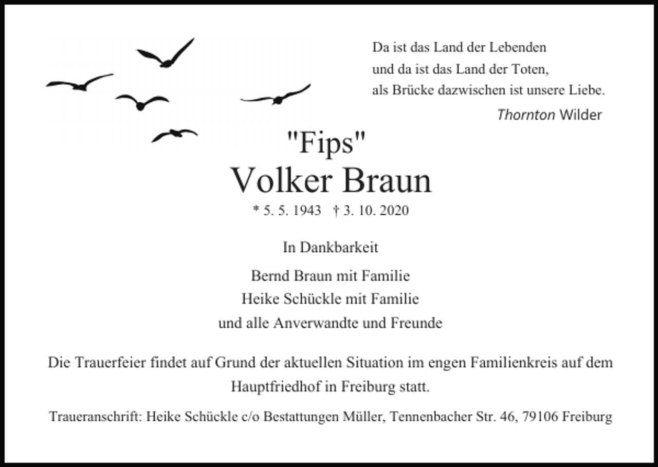 <p>Da ist das Land der Lebenden<br />und da ist das Land der Toten,<br />als Brücke dazwischen ist unsere Liebe.</p><p>"Fips"</p><p>Thornton Wilder</p><p>Volker Braun<br />* 5. 5. 1943 † 3. 10. 2020</p><p>In Dankbarkeit<br />Bernd Braun mit Familie<br />Heike Schückle mit Familie<br />und alle Anverwandte und Freunde<br />Die Trauerfeier findet auf Grund der aktuellen Situation im engen Familienkreis auf dem<br />Hauptfriedhof in Freiburg statt.<br />Traueranschrift: Heike Schückle c/o Bestattungen Müller, Tennenbacher Str. 46, 79106 Freiburg</p>