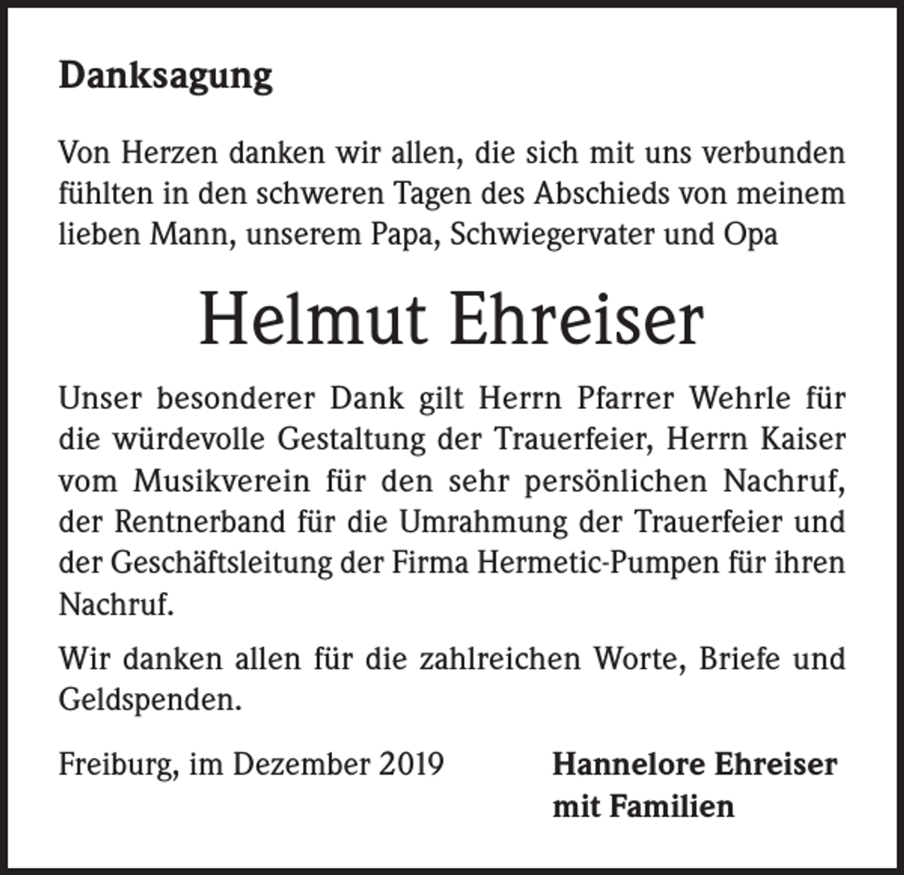 <p>Danksagung<br />Von Herzen danken wir allen, die sich mit uns verbunden<br />fühlten in den schweren Tagen des Abschieds von meinem<br />lieben Mann, unserem Papa, Schwiegervater und Opa</p><p>Helmut Ehreiser<br />Unser besonderer Dank gilt Herrn Pfarrer Wehrle für<br />die würdevolle Gestaltung der Trauerfeier, Herrn Kaiser<br />vom Musikverein für den sehr persönlichen Nachruf,<br />der Rentnerband für die Umrahmung der Trauerfeier und<br />der Geschäftsleitung der Firma Hermetic-Pumpen für ihren<br />Nachruf.<br />Wir danken allen für die zahlreichen Worte, Briefe und<br />Geldspenden.<br />Freiburg, im Dezember 2019 Hannelore Ehreiser<br />mit Familien</p>