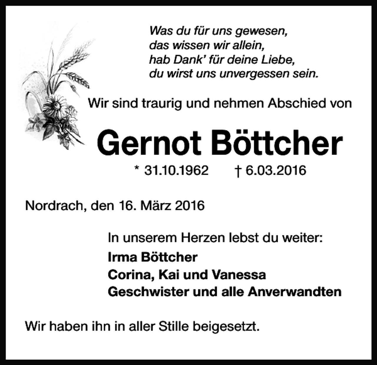 <p>Was du für uns gewesen,<br />das wissen wir allein,<br />hab Dank’ für deine Liebe,<br />du wirst uns unvergessen sein.</p><p>Wir sind traurig und nehmen Abschied von</p><p>Gernot Böttcher<br />* 31.10.1962</p><p>† 6.03.2016</p><p>Nordrach, den 16. März 2016<br />In unserem Herzen lebst du weiter:<br />Irma Böttcher<br />Corina, Kai und Vanessa<br />Geschwister und alle Anverwandten<br />Wir haben ihn in aller Stille beigesetzt.</p>