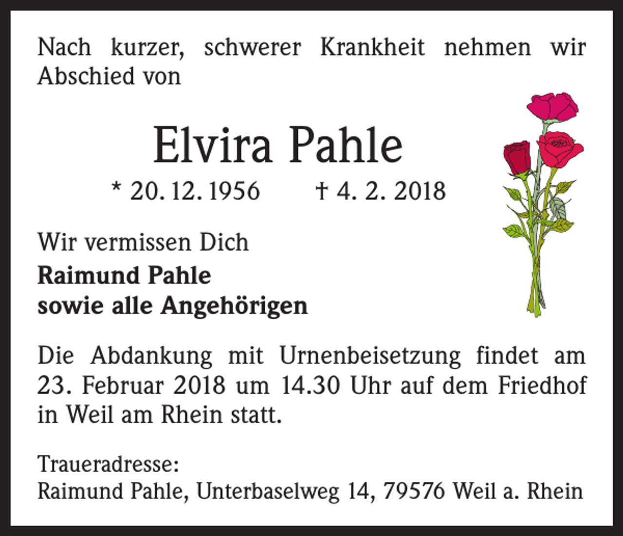 <p>Nach kurzer, schwerer Krankheit nehmen wir<br />Abschied von</p><p>Elvira Pahle</p><p>* 20. 12. 1956 † 4. 2. 2018<br />Wir vermissen Dich<br />Raimund Pahle<br />sowie alle Angehörigen<br />Die Abdankung mit Urnenbeisetzung findet am<br />23. Februar 2018 um 14.30 Uhr auf dem Friedhof<br />in Weil am Rhein statt.<br />Traueradresse:<br />Raimund Pahle, Unterbaselweg 14, 79576 Weil a. Rhein</p>