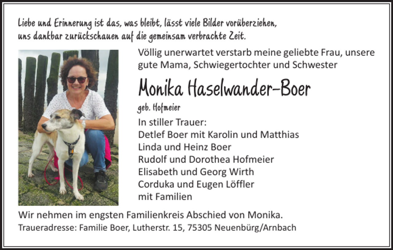 <p>Liebe und Erinnerung ist das, was bleibt, lässt viele Bilder vorüberziehen,<br />uns dankbar zurückschauen auf die gemeinsam verbrachte Zeit.<br />Völlig unerwartet verstarb meine geliebte Frau, unsere<br />gute Mama, Schwiegertochter und Schwester</p><p>Monika Haselwander-Boer<br />geb. Hofmeier<br />In stiller Trauer:<br />Detlef Boer mit Karolin und Matthias<br />Linda und Heinz Boer<br />Rudolf und Dorothea Hofmeier<br />Elisabeth und Georg Wirth<br />Corduka und Eugen Löffler<br />mit Familien<br />Wir nehmen im engsten Familienkreis Abschied von Monika.</p><p>Traueradresse: Familie Boer, Lutherstr. 15, 75305 Neuenbürg/Arnbach</p>