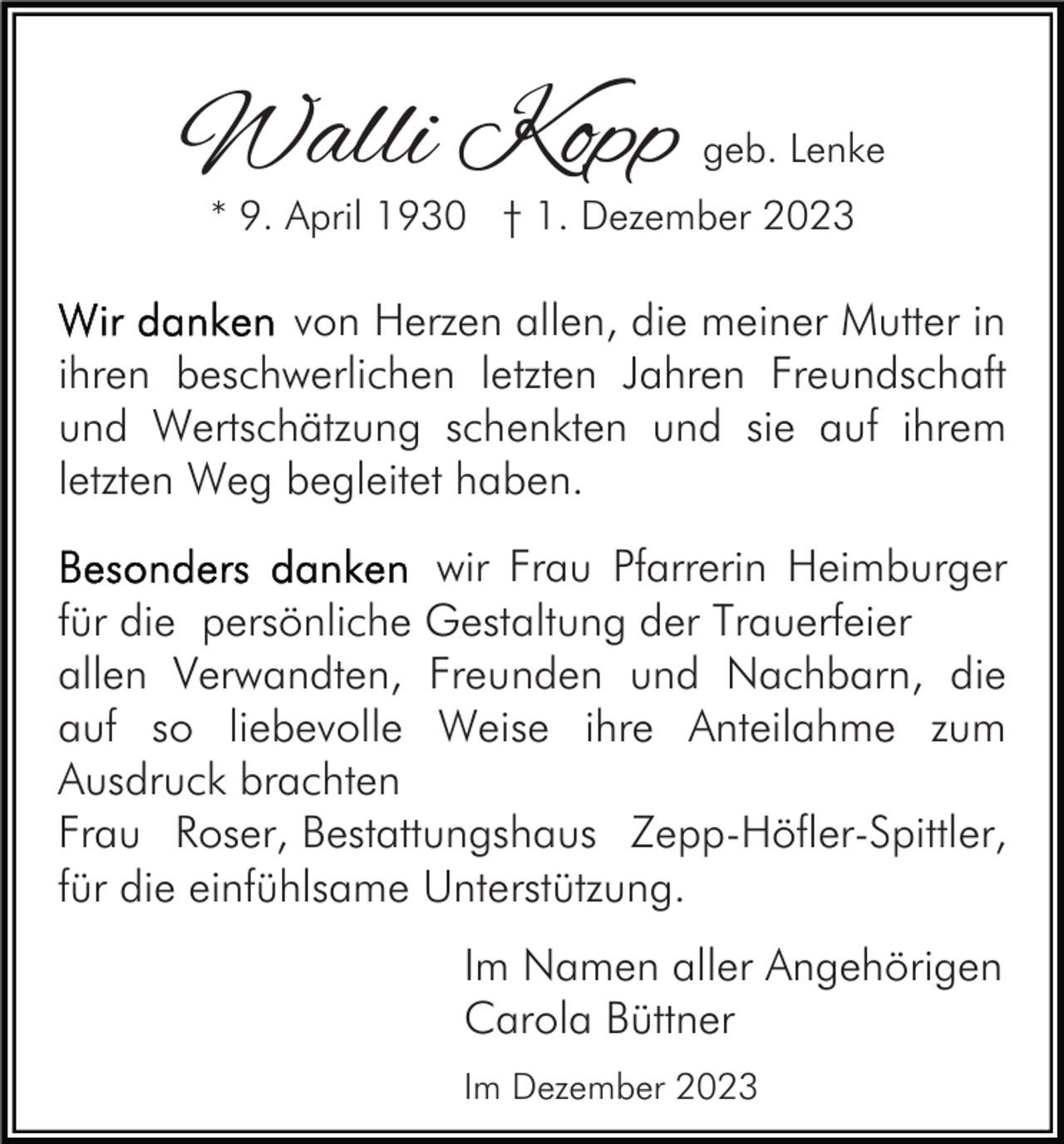 <p>Walli Kopp</p><p>geb. Lenke</p><p>* 9. April 1930 † 1. Dezember 2023</p><p>von Herzen allen, die meiner Mutter in<br />ihren beschwerlichen letzten Jahren Freundschaft<br />und Wertschätzung schenkten und sie auf ihrem<br />letzten Weg begleitet haben.<br />wir Frau Pfarrerin Heimburger<br />für die persönliche Gestaltung der Trauerfeier<br />allen Verwandten, Freunden und Nachbarn, die<br />auf so liebevolle Weise ihre Anteilahme zum<br />Ausdruck brachten<br />Frau Roser, Bestattungshaus Zepp-Höfler-Spittler,<br />für die einfühlsame Unterstützung.<br />Im Namen aller Angehörigen<br />Carola Büttner<br />Im Dezember 2023</p>
