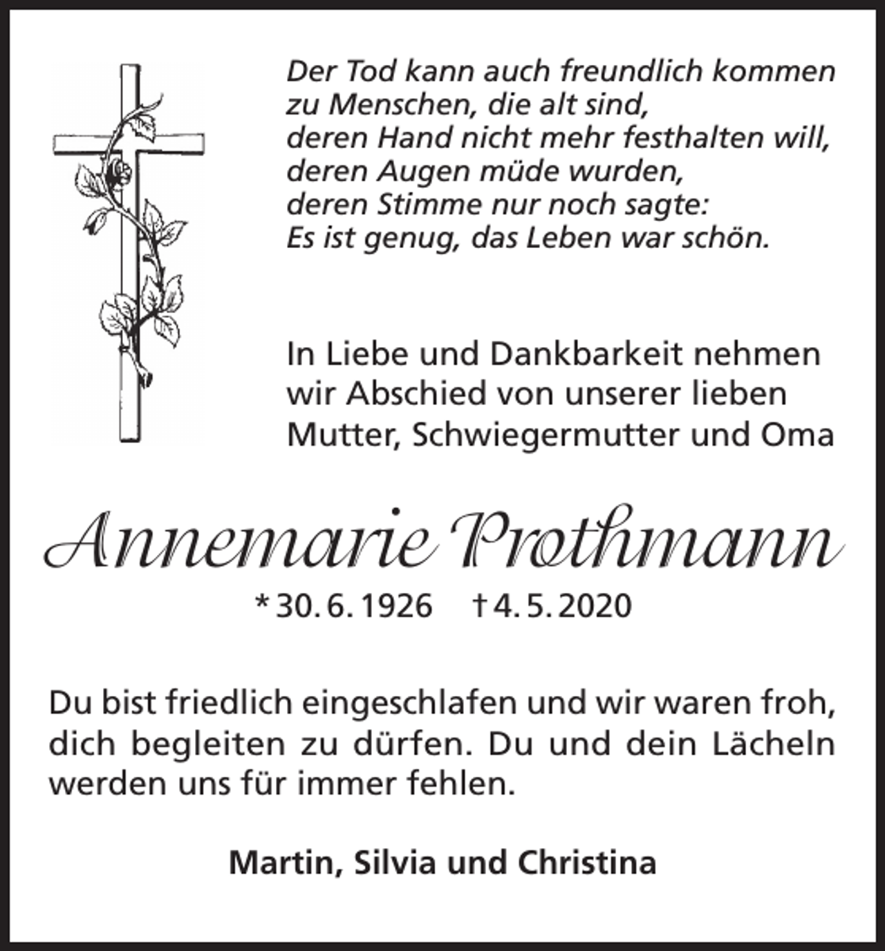 <p>Der Tod kann auch freundlich kommen<br />zu Menschen, die alt sind,<br />deren Hand nicht mehr festhalten will,<br />deren Augen müde wurden,<br />deren Stimme nur noch sagte:<br />Es ist genug, das Leben war schön.</p><p>In Liebe und Dankbarkeit nehmen<br />wir Abschied von unserer lieben<br />Mutter, Schwiegermutter und Oma</p><p>Annemarie Prothmann<br />* 30. 6. 1926</p><p>† 4. 5. 2020</p><p>Du bist friedlich eingeschlafen und wir waren froh,<br />dich begleiten zu dürfen. Du und dein Lächeln<br />werden uns für immer fehlen.<br />Martin, Silvia und Christina</p>