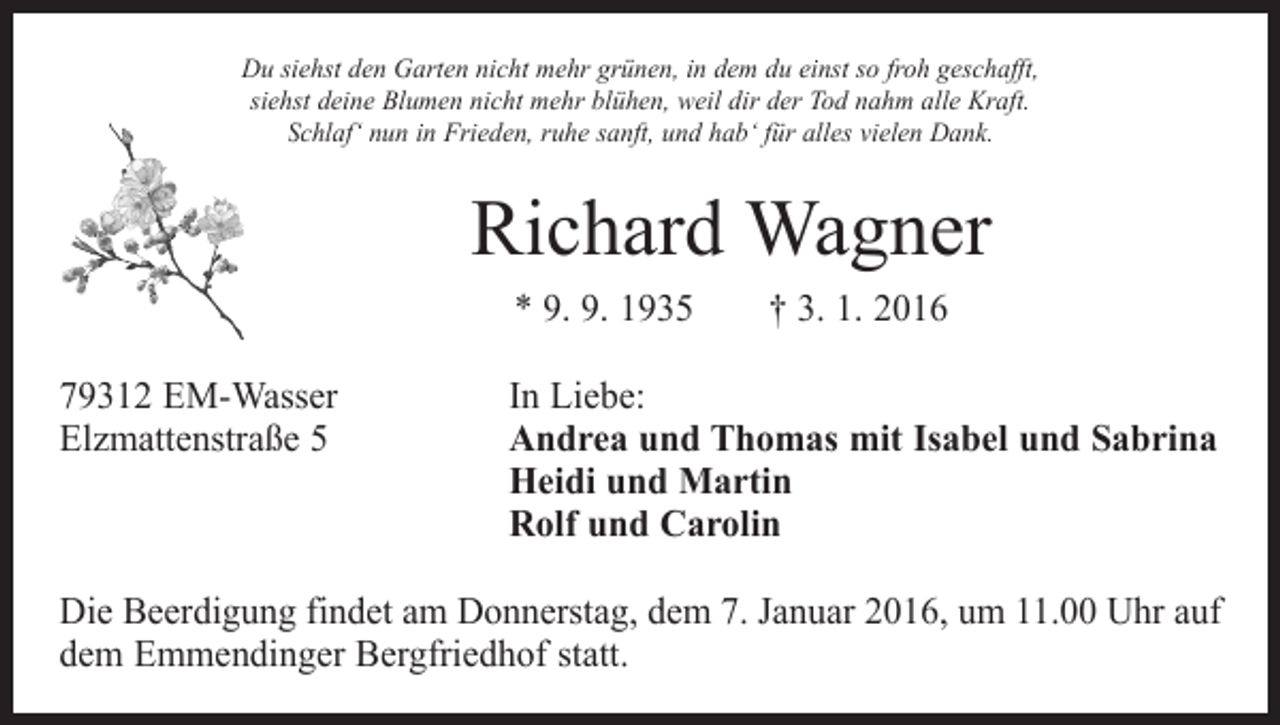 <p>Du siehst den Garten nicht mehr grünen, in dem du einst so froh geschafft,<br />siehst deine Blumen nicht mehr blühen, weil dir der Tod nahm alle Kraft.<br />Schlaf‘ nun in Frieden, ruhe sanft, und hab‘ für alles vielen Dank.</p><p>Richard Wagner<br />* 9. 9. 1935 † 3. 1. 2016<br />79312 EM-Wasser<br />In Liebe:<br />Elzmattenstraße 5 Andrea und Thomas mit Isabel und Sabrina<br />Heidi und Martin<br />Rolf und Carolin<br />Die Beerdigung findet am Donnerstag, dem 7. Januar 2016, um 11.00 Uhr auf<br />dem Emmendinger Bergfriedhof statt.</p>