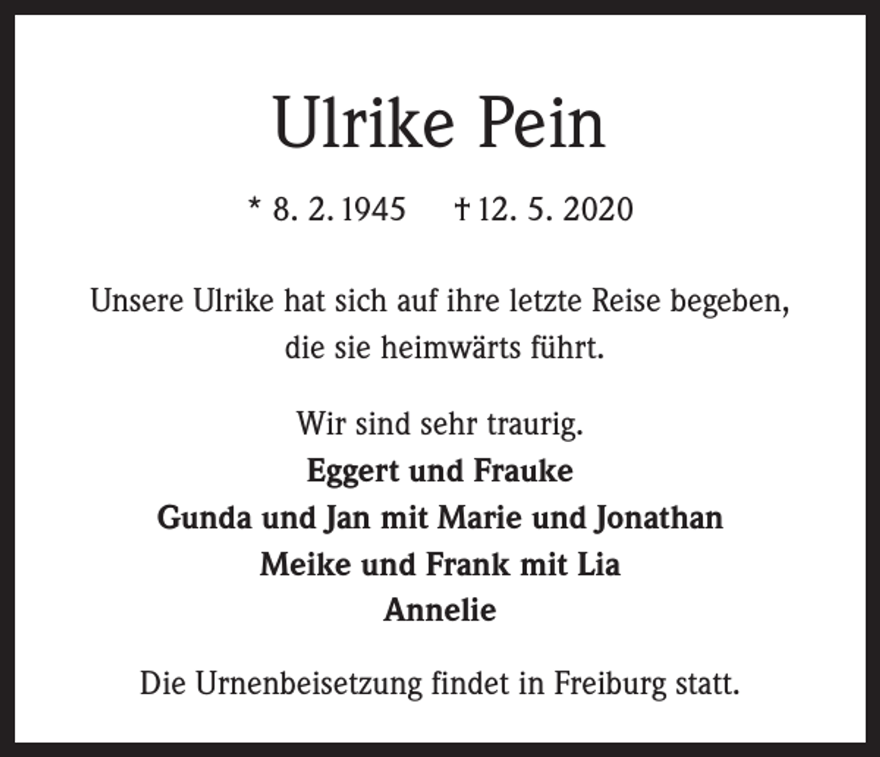 <p>Ulrike Pein<br />* 8. 2. 1945</p><p>† 12. 5. 2020</p><p>Unsere Ulrike hat sich auf ihre letzte Reise begeben,<br />die sie heimwärts führt.<br />Wir sind sehr traurig.<br />Eggert und Frauke<br />Gunda und Jan mit Marie und Jonathan<br />Meike und Frank mit Lia<br />Annelie<br />Die Urnenbeisetzung findet in Freiburg statt.</p>