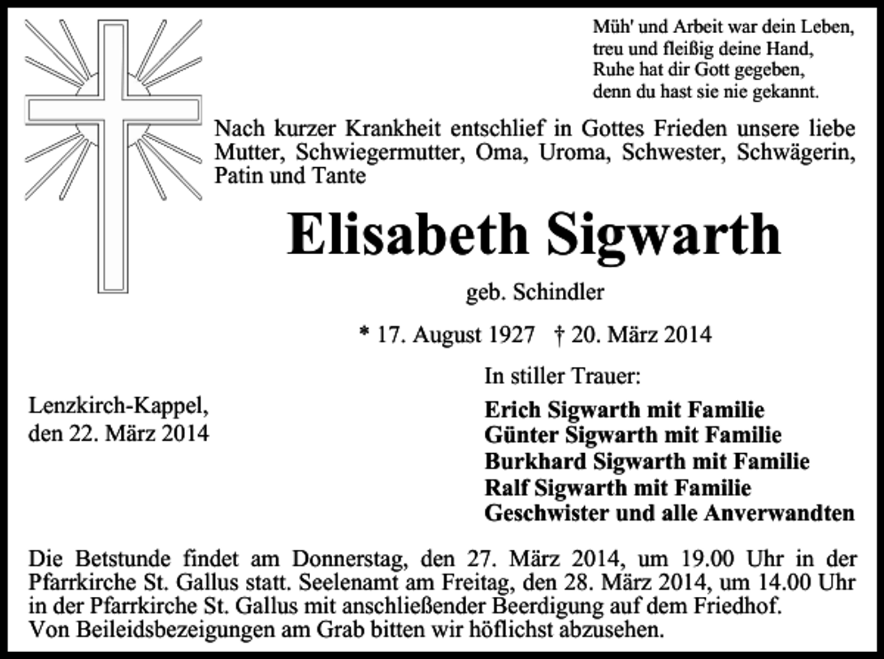 <p>Müh' und Arbeit war dein Leben,<br />treu und fleißig deine Hand,<br />Ruhe hat dir Gott gegeben,<br />denn du hast sie nie gekannt.</p><p>Nach kurzer Krankheit entschlief in Gottes Frieden unsere liebe<br />Mutter, Schwiegermutter, Oma, Uroma, Schwester, Schwägerin,<br />Patin und Tante</p><p>Elisabeth Sigwarth<br />geb. Schindler<br />* 17. August 1927 † 20. März 2014</p><p>Lenzkirch-Kappel,<br />den 22. März 2014</p><p>In stiller Trauer:<br />Erich Sigwarth mit Familie<br />Günter Sigwarth mit Familie<br />Burkhard Sigwarth mit Familie<br />Ralf Sigwarth mit Familie<br />Geschwister und alle Anverwandten</p><p>Die Betstunde findet am Donnerstag, den 27. März 2014, um 19.00 Uhr in der<br />Pfarrkirche St. Gallus statt. Seelenamt am Freitag, den 28. März 2014, um 14.00 Uhr<br />in der Pfarrkirche St. Gallus mit anschließender Beerdigung auf dem Friedhof.<br />Von Beileidsbezeigungen am Grab bitten wir höflichst abzusehen.</p>