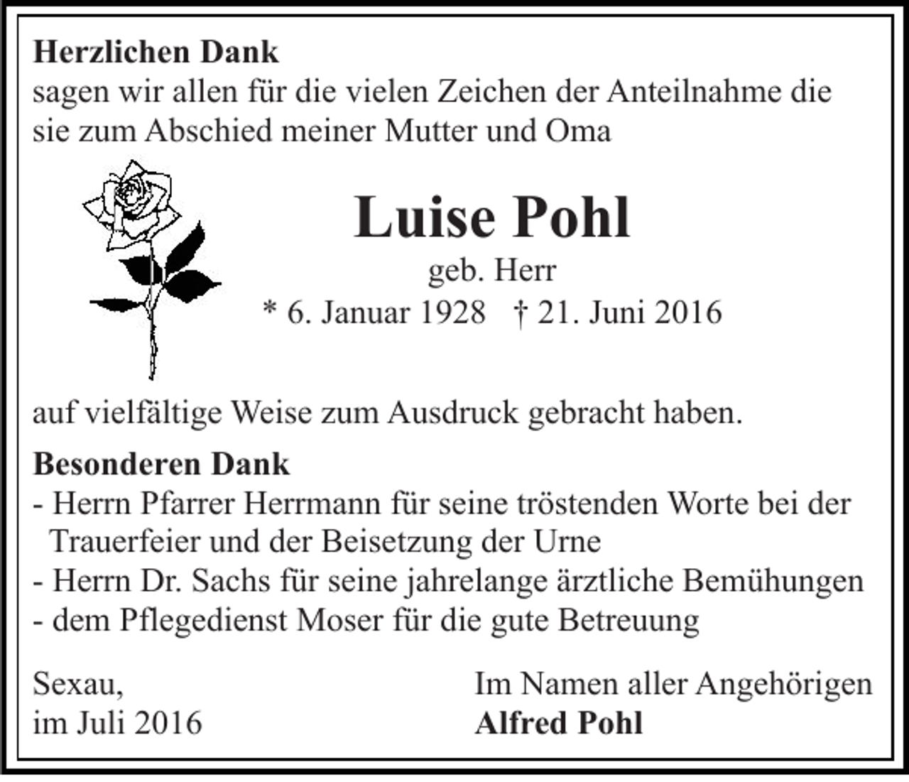 <p>Herzlichen Dank<br />sagen wir allen für die vielen Zeichen der Anteilnahme die<br />sie zum Abschied meiner Mutter und Oma</p><p>Luise Pohl<br />geb. Herr<br />* 6. Januar 1928 † 21. Juni 2016<br />auf vielfältige Weise zum Ausdruck gebracht haben.<br />Besonderen Dank<br />- Herrn Pfarrer Herrmann für seine tröstenden Worte bei der<br />Trauerfeier und der Beisetzung der Urne<br />- Herrn Dr. Sachs für seine jahrelange ärztliche Bemühungen<br />- dem Pflegedienst Moser für die gute Betreuung<br />Sexau,<br />im Juli 2016</p><p>Im Namen aller Angehörigen<br />Alfred Pohl</p>